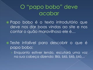  Papo bobo é o texto introdutório que
deve nos dar boas vindas ao site e nos
contar o quão maravilhoso ele é…
 Teste infalível para descobrir o que é
papo bobo:
› Enquanto estiver lendo, escutará uma voz
na sua cabeça dizendo: Blá, blá, blá, blá…
 