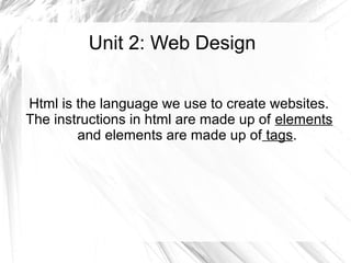 Unit 2: Web Design
Html is the language we use to create websites.
The instructions in html are made up of elements
and elements are made up of tags.
 