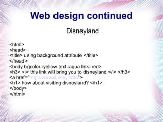 Web design continued
Disneyland
<html>
<head>
<title> using background attribute </title>
</head>
<body bgcolor=yellow text=aqua link=red>
<h3> <i> this link will bring you to disneyland </i> </h3>
<a href=”http://www.disney.com”>
<h1> how about visiting disneyland? </h1>
</body>
</html>
 