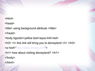 <html>
<head>
<title> using background attribute </title>
</head>
<body bgcolor=yellow text=aqua link=red>
<h3> <i> this link will bring you to disneyland </i> </h3>
<a href=”http://www.disney.com”>
<h1> how about visiting disneyland? </h1>
</body>
</html>
 