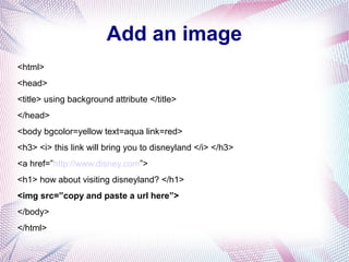 Add an image
<html>
<head>
<title> using background attribute </title>
</head>
<body bgcolor=yellow text=aqua link=red>
<h3> <i> this link will bring you to disneyland </i> </h3>
<a href=”http://www.disney.com”>
<h1> how about visiting disneyland? </h1>
<img src=”copy and paste a url here”>
</body>
</html>
 