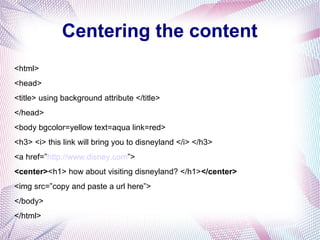 Centering the content
<html>
<head>
<title> using background attribute </title>
</head>
<body bgcolor=yellow text=aqua link=red>
<h3> <i> this link will bring you to disneyland </i> </h3>
<a href=”http://www.disney.com”>
<center><h1> how about visiting disneyland? </h1></center>
<img src=”copy and paste a url here”>
</body>
</html>
 