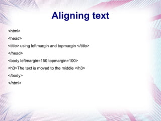 Aligning text
<html>
<head>
<title> using leftmargin and topmargin </title>
</head>
<body leftmargin=150 topmargin=100>
<h3>The text is moved to the middle </h3>
</body>
</html>
 