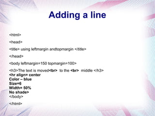 Adding a line
<html>
<head>
<title> using leftmargin andtopmargin </title>
</head>
<body leftmargin=150 topmargin=100>
<h3>The text is moved<br> to the <br> middle </h3>
<hr align= center
Color – blue
Size=6
Width= 50%
No shade>
</body>
</html>
 