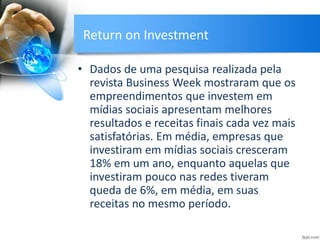 Return on Investment
• Dados de uma pesquisa realizada pela
revista Business Week mostraram que os
empreendimentos que investem em
mídias sociais apresentam melhores
resultados e receitas finais cada vez mais
satisfatórias. Em média, empresas que
investiram em mídias sociais cresceram
18% em um ano, enquanto aquelas que
investiram pouco nas redes tiveram
queda de 6%, em média, em suas
receitas no mesmo período.
 