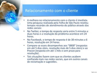 Relacionamento com o cliente
• A melhora no relacionamento com o cliente é imediata.
Uma pesquisa realizada pela Folha de São Paulo revelou
tempos recordes de atendimento do público através das
redes sociais:
• No Twitter, o tempo de resposta varia entre 5 minutos e
duas horas e a resolução do problema acontece em 24
horas.
• No Facebook, o tempo de resposta é de 30 minutos a 6
horas, resolução em 24 horas.
• Compare-se esses desempenhos aos “0800” (respostas
em até 5 dias úteis, resolução mais de 5 dias úteis) e ao
Procon (resposta em até 1 mês e sem prazo para
resolução) .
• Tais situações fazem com que os clientes acabem
confiando mais nas redes sociais, que em outros canais
de reclamação e sugestões.
 