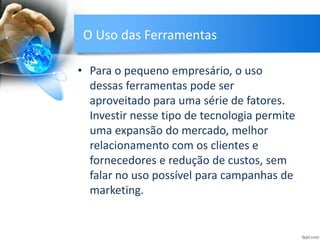 O Uso das Ferramentas
• Para o pequeno empresário, o uso
dessas ferramentas pode ser
aproveitado para uma série de fatores.
Investir nesse tipo de tecnologia permite
uma expansão do mercado, melhor
relacionamento com os clientes e
fornecedores e redução de custos, sem
falar no uso possível para campanhas de
marketing.
 