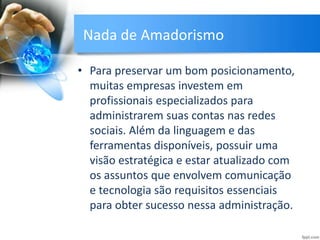 Nada de Amadorismo
• Para preservar um bom posicionamento,
muitas empresas investem em
profissionais especializados para
administrarem suas contas nas redes
sociais. Além da linguagem e das
ferramentas disponíveis, possuir uma
visão estratégica e estar atualizado com
os assuntos que envolvem comunicação
e tecnologia são requisitos essenciais
para obter sucesso nessa administração.
 