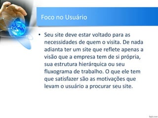 Foco no Usuário
• Seu site deve estar voltado para as
necessidades de quem o visita. De nada
adianta ter um site que reflete apenas a
visão que a empresa tem de si própria,
sua estrutura hierárquica ou seu
fluxograma de trabalho. O que ele tem
que satisfazer são as motivações que
levam o usuário a procurar seu site.
 