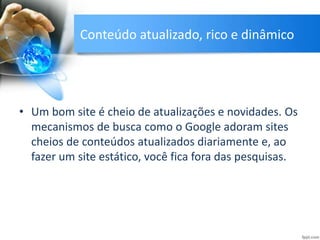 Conteúdo atualizado, rico e dinâmico
• Um bom site é cheio de atualizações e novidades. Os
mecanismos de busca como o Google adoram sites
cheios de conteúdos atualizados diariamente e, ao
fazer um site estático, você fica fora das pesquisas.
 
