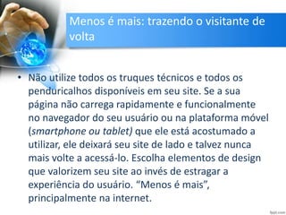 Menos é mais: trazendo o visitante de
volta
• Não utilize todos os truques técnicos e todos os
penduricalhos disponíveis em seu site. Se a sua
página não carrega rapidamente e funcionalmente
no navegador do seu usuário ou na plataforma móvel
(smartphone ou tablet) que ele está acostumado a
utilizar, ele deixará seu site de lado e talvez nunca
mais volte a acessá-lo. Escolha elementos de design
que valorizem seu site ao invés de estragar a
experiência do usuário. “Menos é mais”,
principalmente na internet.
 