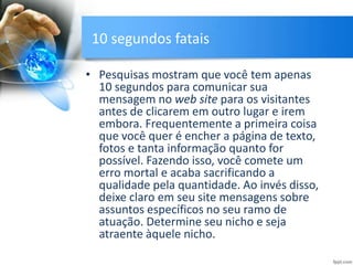 10 segundos fatais
• Pesquisas mostram que você tem apenas
10 segundos para comunicar sua
mensagem no web site para os visitantes
antes de clicarem em outro lugar e irem
embora. Frequentemente a primeira coisa
que você quer é encher a página de texto,
fotos e tanta informação quanto for
possível. Fazendo isso, você comete um
erro mortal e acaba sacrificando a
qualidade pela quantidade. Ao invés disso,
deixe claro em seu site mensagens sobre
assuntos específicos no seu ramo de
atuação. Determine seu nicho e seja
atraente àquele nicho.
 