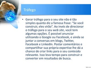Tráfego
• Gerar tráfego para o seu site não é tão
simples quanto diz a famosa frase: “Se você
construir, eles virão”. Ao invés de direcionar
o tráfego para o seu web site, você tem
algumas opções. É possível anunciar
utilizando o Google ou Facebook, e ainda se
juntar a conversas em blogs, Twitter,
Facebook e LinkedIn. Postar comentários e
compartilhar sua própria expertise lhe dá a
chance de criar links para o seu conteúdo
relevante. Isso leva tempo para construir e
converter em resultados de busca.
 