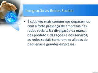 Integração às Redes Sociais
• É cada vez mais comum nos depararmos
com a forte presença de empresas nas
redes sociais. Na divulgação da marca,
dos produtos, das ações e dos serviços,
as redes sociais tornaram-se aliadas de
pequenas e grandes empresas.
 