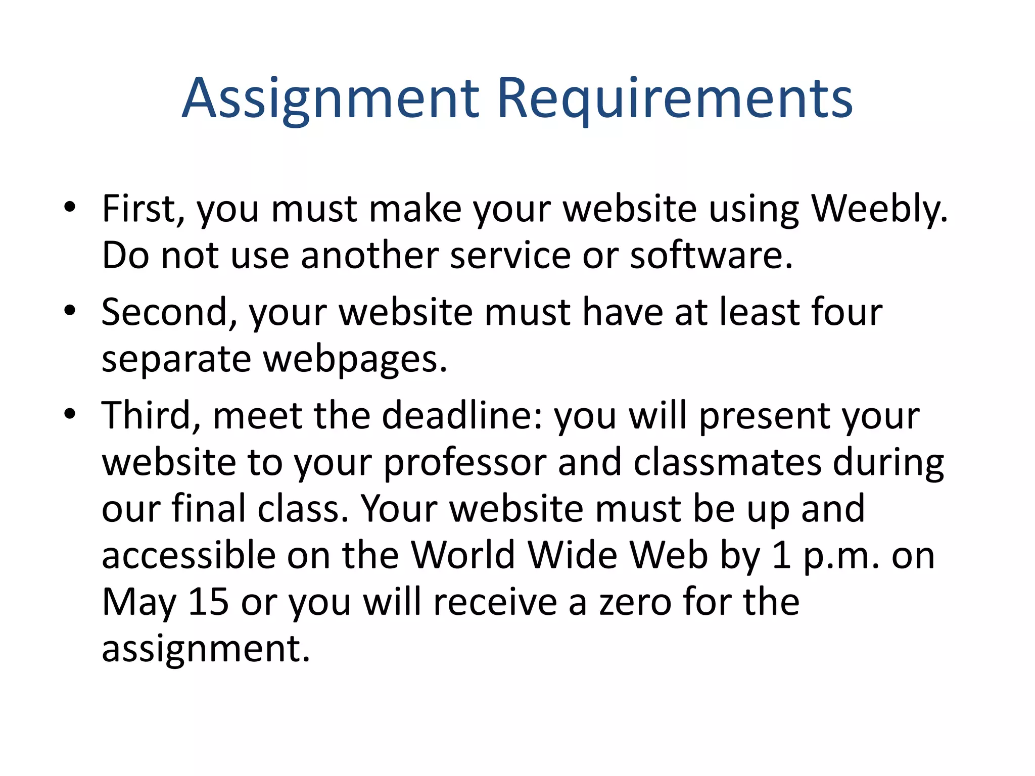 Assignment Requirements
• First, you must make your website using Weebly.
Do not use another service or software.
• Second, your website must have at least four
separate webpages.
• Third, meet the deadline: you will present your
website to your professor and classmates during
our final class. Your website must be up and
accessible on the World Wide Web by 1 p.m. on
May 15 or you will receive a zero for the
assignment.
 