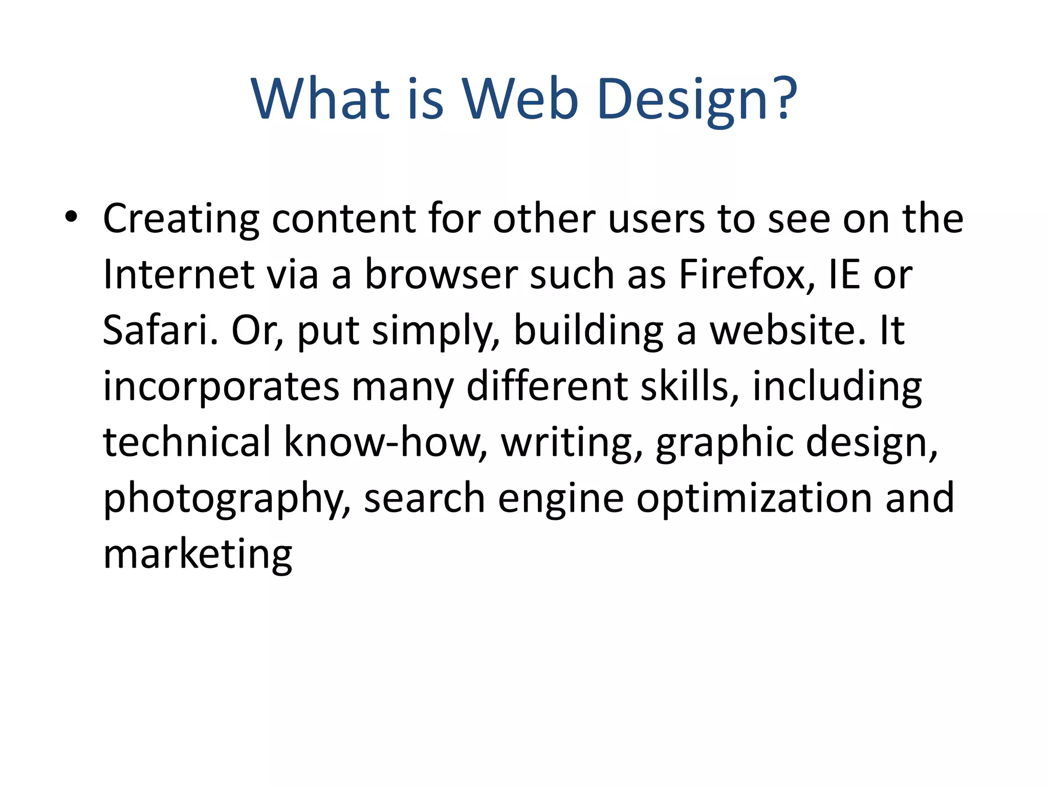 What is Web Design?
• Creating content for other users to see on the
Internet via a browser such as Firefox, IE or
Safari. Or, put simply, building a website. It
incorporates many different skills, including
technical know‐how, writing, graphic design,
photography, search engine optimization and
marketing
 
