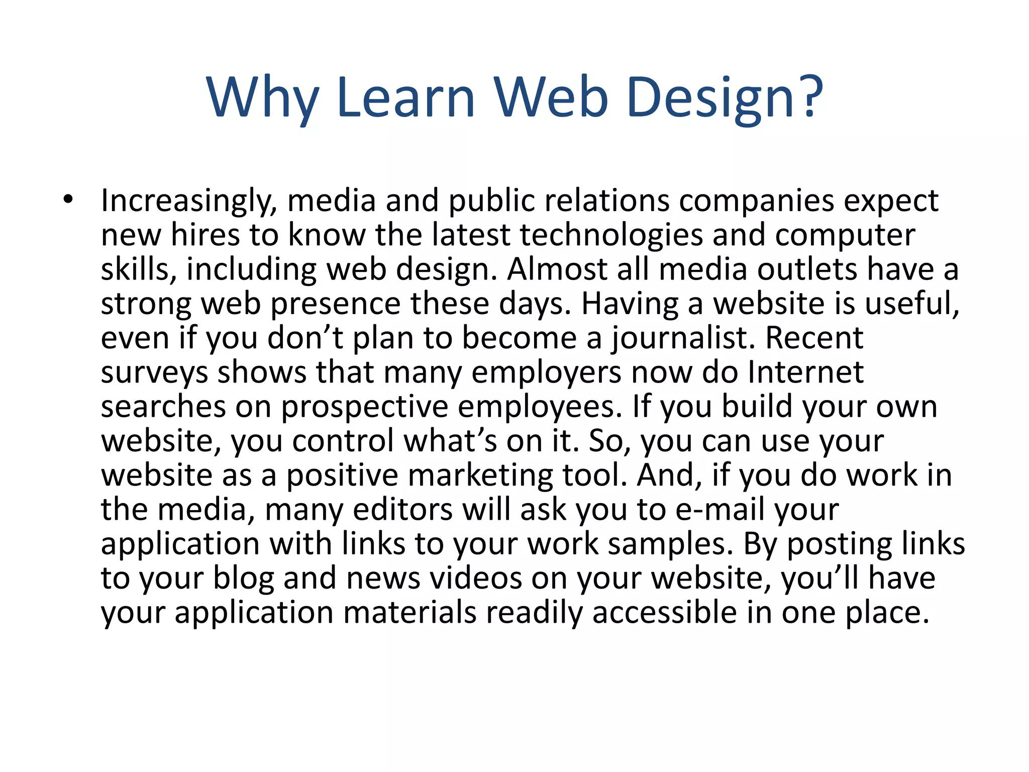 Why Learn Web Design?
• Increasingly, media and public relations companies expect
new hires to know the latest technologies and computer
skills, including web design. Almost all media outlets have a
strong web presence these days. Having a website is useful,
even if you don’t plan to become a journalist. Recent
surveys shows that many employers now do Internet
searches on prospective employees. If you build your own
website, you control what’s on it. So, you can use your
website as a positive marketing tool. And, if you do work in
the media, many editors will ask you to e‐mail your
application with links to your work samples. By posting links
to your blog and news videos on your website, you’ll have
your application materials readily accessible in one place.
 