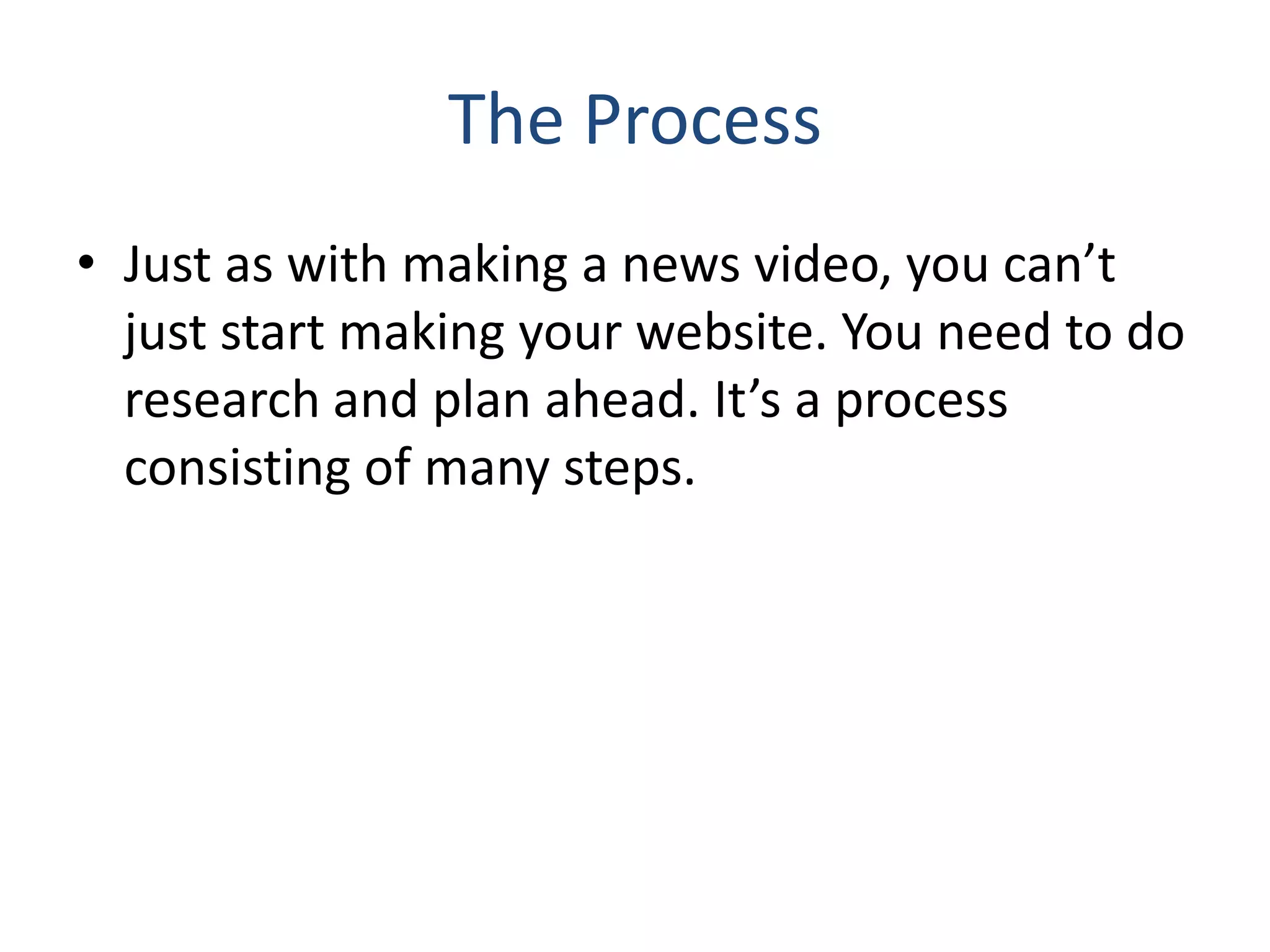 The Process
• Just as with making a news video, you can’t
just start making your website. You need to do
research and plan ahead. It’s a process
consisting of many steps.
 