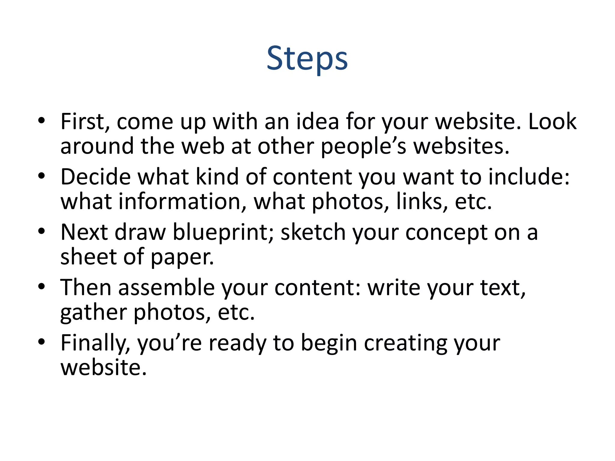 Steps
• First, come up with an idea for your website. Look
around the web at other people’s websites.
• Decide what kind of content you want to include:
what information, what photos, links, etc.
• Next draw blueprint; sketch your concept on a
sheet of paper.
• Then assemble your content: write your text,
gather photos, etc.
• Finally, you’re ready to begin creating your
website.
 