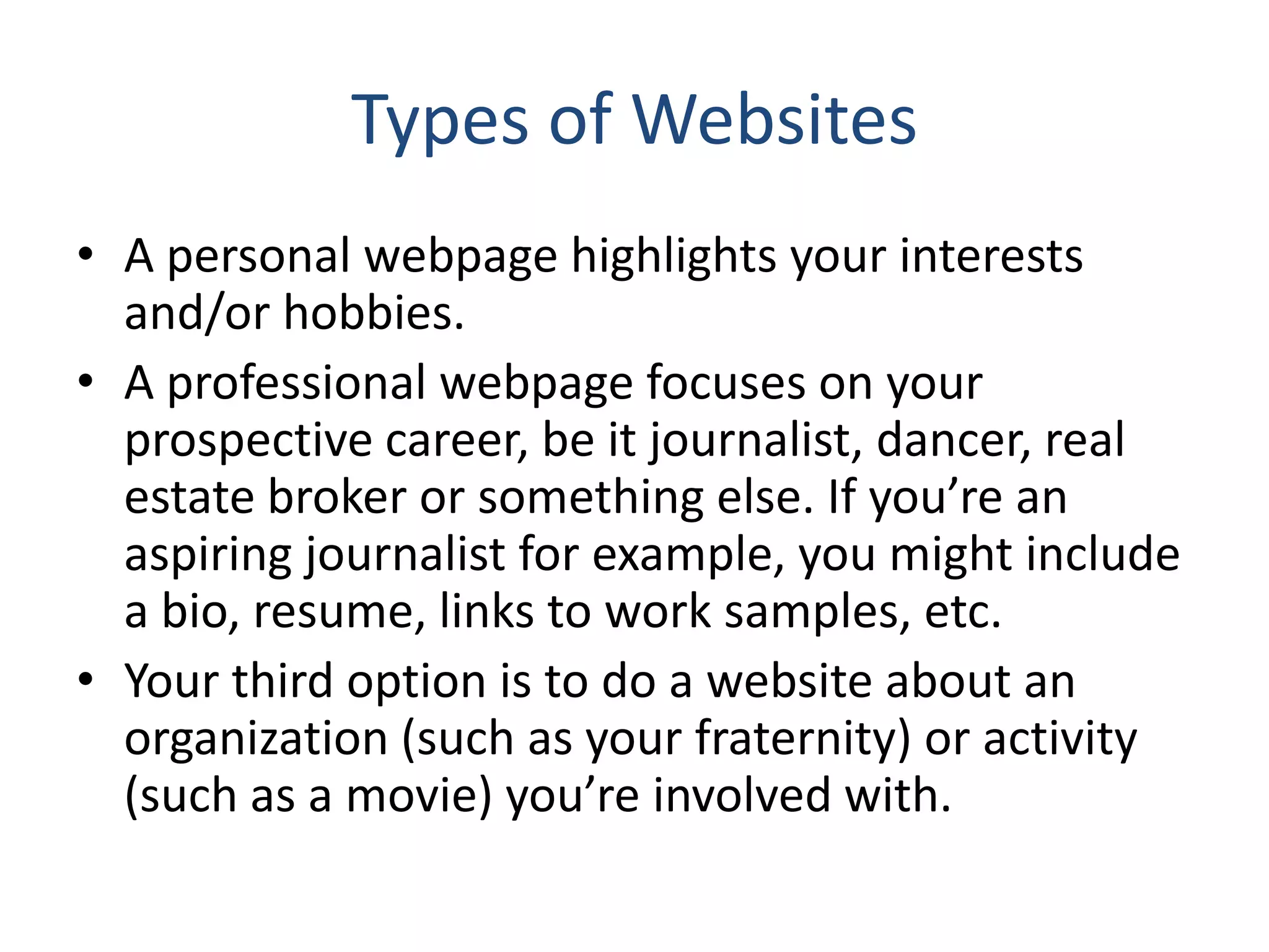 Types of Websites
• A personal webpage highlights your interests
and/or hobbies.
• A professional webpage focuses on your
prospective career, be it journalist, dancer, real
estate broker or something else. If you’re an
aspiring journalist for example, you might include
a bio, resume, links to work samples, etc.
• Your third option is to do a website about an
organization (such as your fraternity) or activity
(such as a movie) you’re involved with.
 