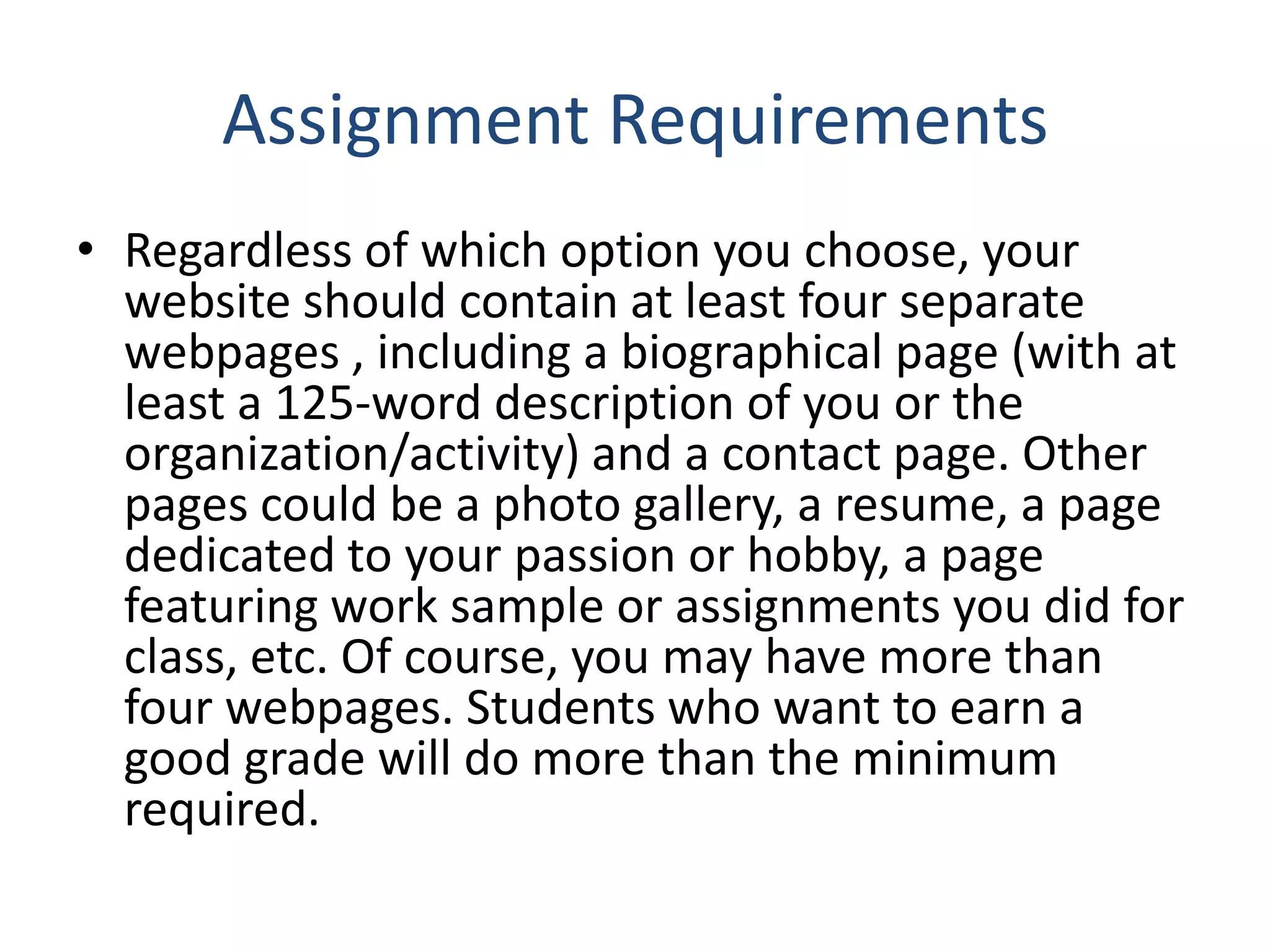 Assignment Requirements
• Regardless of which option you choose, your
website should contain at least four separate
webpages , including a biographical page (with at
least a 125‐word description of you or the
organization/activity) and a contact page. Other
pages could be a photo gallery, a resume, a page
dedicated to your passion or hobby, a page
featuring work sample or assignments you did for
class, etc. Of course, you may have more than
four webpages. Students who want to earn a
good grade will do more than the minimum
required.
 