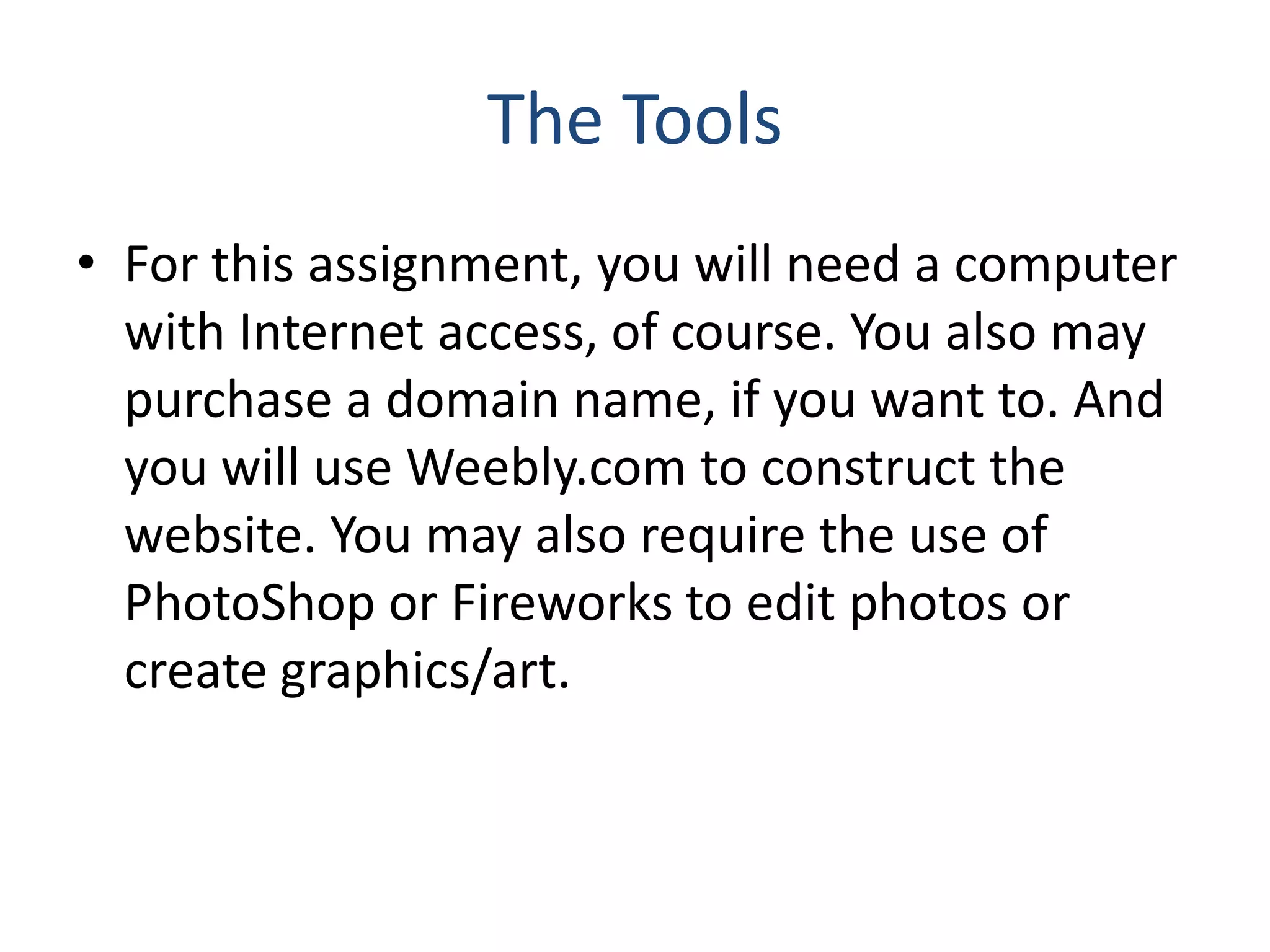 The Tools
• For this assignment, you will need a computer
with Internet access, of course. You also may
purchase a domain name, if you want to. And
you will use Weebly.com to construct the
website. You may also require the use of
PhotoShop or Fireworks to edit photos or
create graphics/art.
 