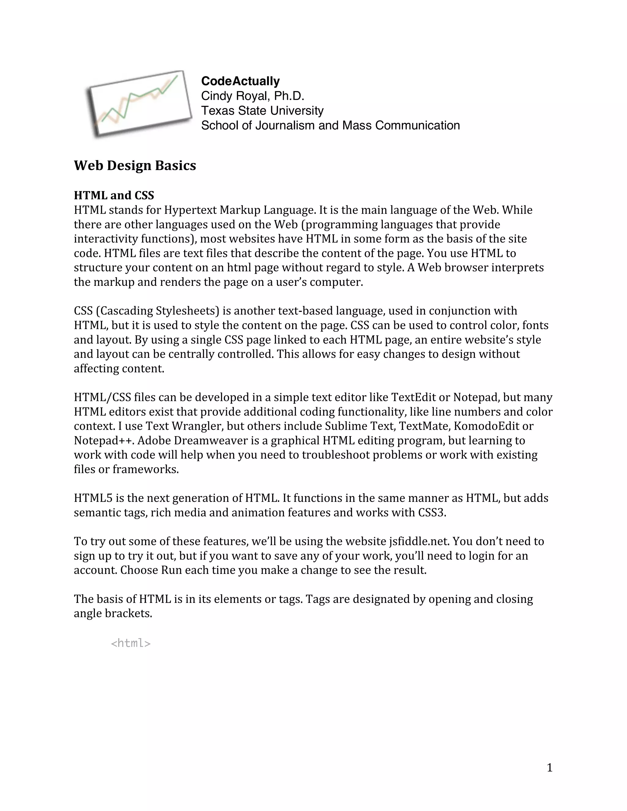 Web 
Design 
Basics 
HTML 
and 
CSS 
HTML 
stands 
for 
Hypertext 
Markup 
Language. 
It 
is 
the 
main 
language 
of 
the 
Web. 
While 
there 
are 
other 
languages 
used 
on 
the 
Web 
(programming 
languages 
that 
provide 
interactivity 
functions), 
most 
websites 
have 
HTML 
in 
some 
form 
as 
the 
basis 
of 
the 
site 
code. 
HTML 
files 
are 
text 
files 
that 
describe 
the 
content 
of 
the 
page. 
You 
use 
HTML 
to 
structure 
your 
content 
on 
an 
html 
page 
without 
regard 
to 
style. 
A 
Web 
browser 
interprets 
the 
markup 
and 
renders 
the 
page 
on 
a 
user’s 
computer. 
CSS 
(Cascading 
Stylesheets) 
is 
another 
text-­‐based 
language, 
used 
in 
conjunction 
with 
HTML, 
but 
it 
is 
used 
to 
style 
the 
content 
on 
the 
page. 
CSS 
can 
be 
used 
to 
control 
color, 
fonts 
and 
layout. 
By 
using 
a 
single 
CSS 
page 
linked 
to 
each 
HTML 
page, 
an 
entire 
website’s 
style 
and 
layout 
can 
be 
centrally 
controlled. 
This 
allows 
for 
easy 
changes 
to 
design 
without 
affecting 
content. 
HTML/CSS 
files 
can 
be 
developed 
in 
a 
simple 
text 
editor 
like 
TextEdit 
or 
Notepad, 
but 
many 
HTML 
editors 
exist 
that 
provide 
additional 
coding 
functionality, 
like 
line 
numbers 
and 
color 
context. 
I 
use 
Text 
Wrangler, 
but 
others 
include 
Sublime 
Text, 
TextMate, 
KomodoEdit 
or 
Notepad++. 
Adobe 
Dreamweaver 
is 
a 
graphical 
HTML 
editing 
program, 
but 
learning 
to 
work 
with 
code 
will 
help 
when 
you 
need 
to 
troubleshoot 
problems 
or 
work 
with 
existing 
files 
or 
frameworks. 
HTML5 
is 
the 
next 
generation 
of 
HTML. 
It 
functions 
in 
the 
same 
manner 
as 
HTML, 
but 
adds 
semantic 
tags, 
rich 
media 
and 
animation 
features 
and 
works 
with 
CSS3. 
To 
try 
out 
some 
of 
these 
features, 
we’ll 
be 
using 
the 
website 
jsfiddle.net. 
You 
don’t 
need 
to 
sign 
up 
to 
try 
it 
out, 
but 
if 
you 
want 
to 
save 
any 
of 
your 
work, 
you’ll 
need 
to 
login 
for 
an 
account. 
Choose 
Run 
each 
time 
you 
make 
a 
change 
to 
see 
the 
result. 
The 
basis 
of 
HTML 
is 
in 
its 
elements 
or 
tags. 
Tags 
are 
designated 
by 
opening 
and 
closing 
angle 
brackets. 
1 
<html> 
CodeActually 
Cindy Royal, Ph.D. 
Texas State University 
School of Journalism and Mass Communication 
 