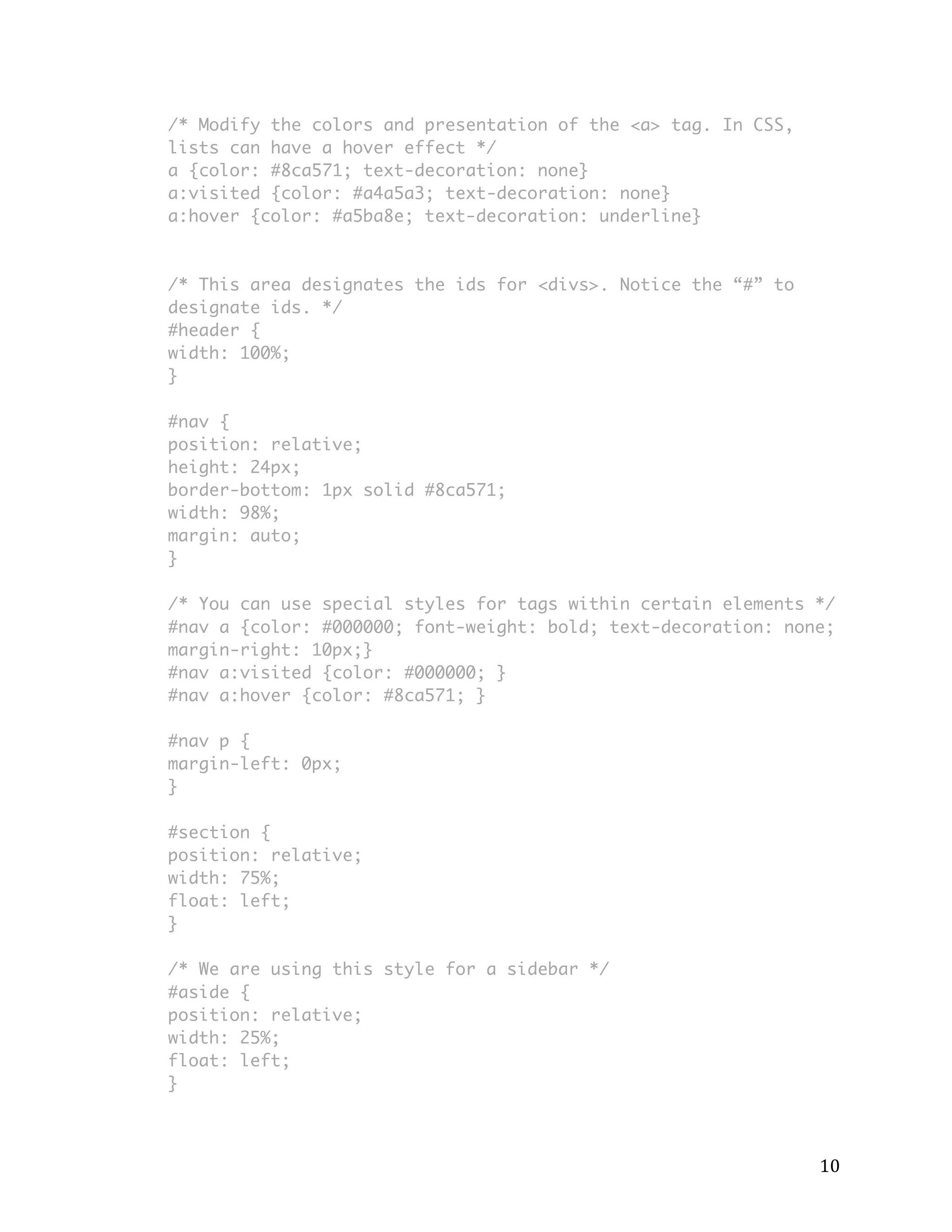 10 
/* Modify the colors and presentation of the <a> tag. In CSS, 
lists can have a hover effect */ 
a {color: #8ca571; text-decoration: none} 
a:visited {color: #a4a5a3; text-decoration: none} 
a:hover {color: #a5ba8e; text-decoration: underline} 
/* This area designates the ids for <divs>. Notice the “#” to 
designate ids. */ 
#header { 
width: 100%; 
} 
#nav { 
position: relative; 
height: 24px; 
border-bottom: 1px solid #8ca571; 
width: 98%; 
margin: auto; 
} 
/* You can use special styles for tags within certain elements */ 
#nav a {color: #000000; font-weight: bold; text-decoration: none; 
margin-right: 10px;} 
#nav a:visited {color: #000000; } 
#nav a:hover {color: #8ca571; } 
#nav p { 
margin-left: 0px; 
} 
#section { 
position: relative; 
width: 75%; 
float: left; 
} 
/* We are using this style for a sidebar */ 
#aside { 
position: relative; 
width: 25%; 
float: left; 
} 
 
