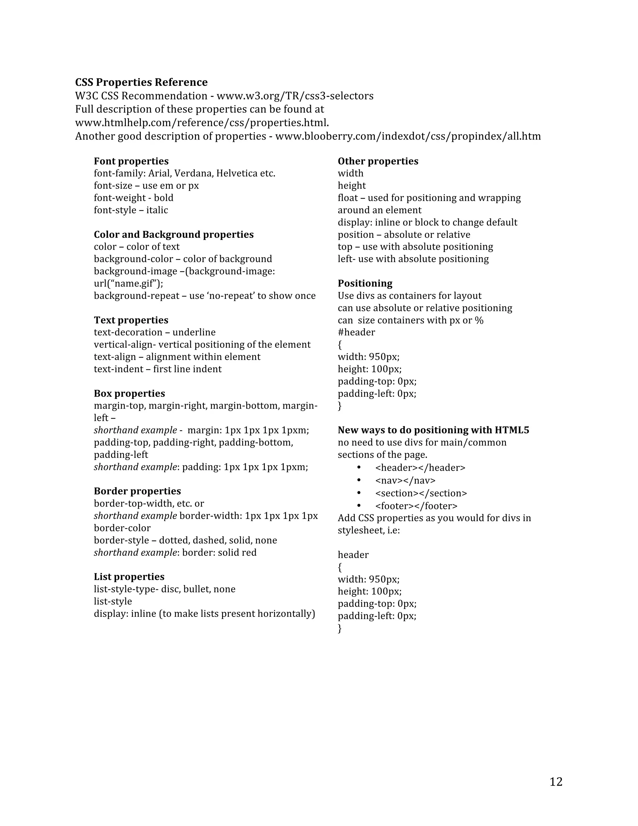 12 
CSS 
Properties 
Reference 
W3C 
CSS 
Recommendation 
-­‐ 
www.w3.org/TR/css3-­‐selectors 
Full 
description 
of 
these 
properties 
can 
be 
found 
at 
www.htmlhelp.com/reference/css/properties.html. 
Another 
good 
description 
of 
properties 
-­‐ 
www.blooberry.com/indexdot/css/propindex/all.htm 
Font 
properties 
font-­‐family: 
Arial, 
Verdana, 
Helvetica 
etc. 
font-­‐size 
– 
use 
em 
or 
px 
font-­‐weight 
-­‐ 
bold 
font-­‐style 
– 
italic 
Color 
and 
Background 
properties 
color 
– 
color 
of 
text 
background-­‐color 
– 
color 
of 
background 
background-­‐image 
–(background-­‐image: 
url(“name.gif”); 
background-­‐repeat 
– 
use 
‘no-­‐repeat’ 
to 
show 
once 
Text 
properties 
text-­‐decoration 
– 
underline 
vertical-­‐align-­‐ 
vertical 
positioning 
of 
the 
element 
text-­‐align 
– 
alignment 
within 
element 
text-­‐indent 
– 
first 
line 
indent 
Box 
properties 
margin-­‐top, 
margin-­‐right, 
margin-­‐bottom, 
margin-­‐ 
left 
– 
shorthand 
example 
-­‐ 
margin: 
1px 
1px 
1px 
1pxm; 
padding-­‐top, 
padding-­‐right, 
padding-­‐bottom, 
padding-­‐left 
shorthand 
example: 
padding: 
1px 
1px 
1px 
1pxm; 
Border 
properties 
border-­‐top-­‐width, 
etc. 
or 
shorthand 
example 
border-­‐width: 
1px 
1px 
1px 
1px 
border-­‐color 
border-­‐style 
– 
dotted, 
dashed, 
solid, 
none 
shorthand 
example: 
border: 
solid 
red 
List 
properties 
list-­‐style-­‐type-­‐ 
disc, 
bullet, 
none 
list-­‐style 
display: 
inline 
(to 
make 
lists 
present 
horizontally) 
Other 
properties 
width 
height 
float 
– 
used 
for 
positioning 
and 
wrapping 
around 
an 
element 
display: 
inline 
or 
block 
to 
change 
default 
position 
– 
absolute 
or 
relative 
top 
– 
use 
with 
absolute 
positioning 
left-­‐ 
use 
with 
absolute 
positioning 
Positioning 
Use 
divs 
as 
containers 
for 
layout 
can 
use 
absolute 
or 
relative 
positioning 
can 
size 
containers 
with 
px 
or 
% 
#header 
{ 
width: 
950px; 
height: 
100px; 
padding-­‐top: 
0px; 
padding-­‐left: 
0px; 
} 
New 
ways 
to 
do 
positioning 
with 
HTML5 
no 
need 
to 
use 
divs 
for 
main/common 
sections 
of 
the 
page. 
• <header></header> 
• <nav></nav> 
• <section></section> 
• <footer></footer> 
Add 
CSS 
properties 
as 
you 
would 
for 
divs 
in 
stylesheet, 
i.e: 
header 
{ 
width: 
950px; 
height: 
100px; 
padding-­‐top: 
0px; 
padding-­‐left: 
0px; 
} 
 