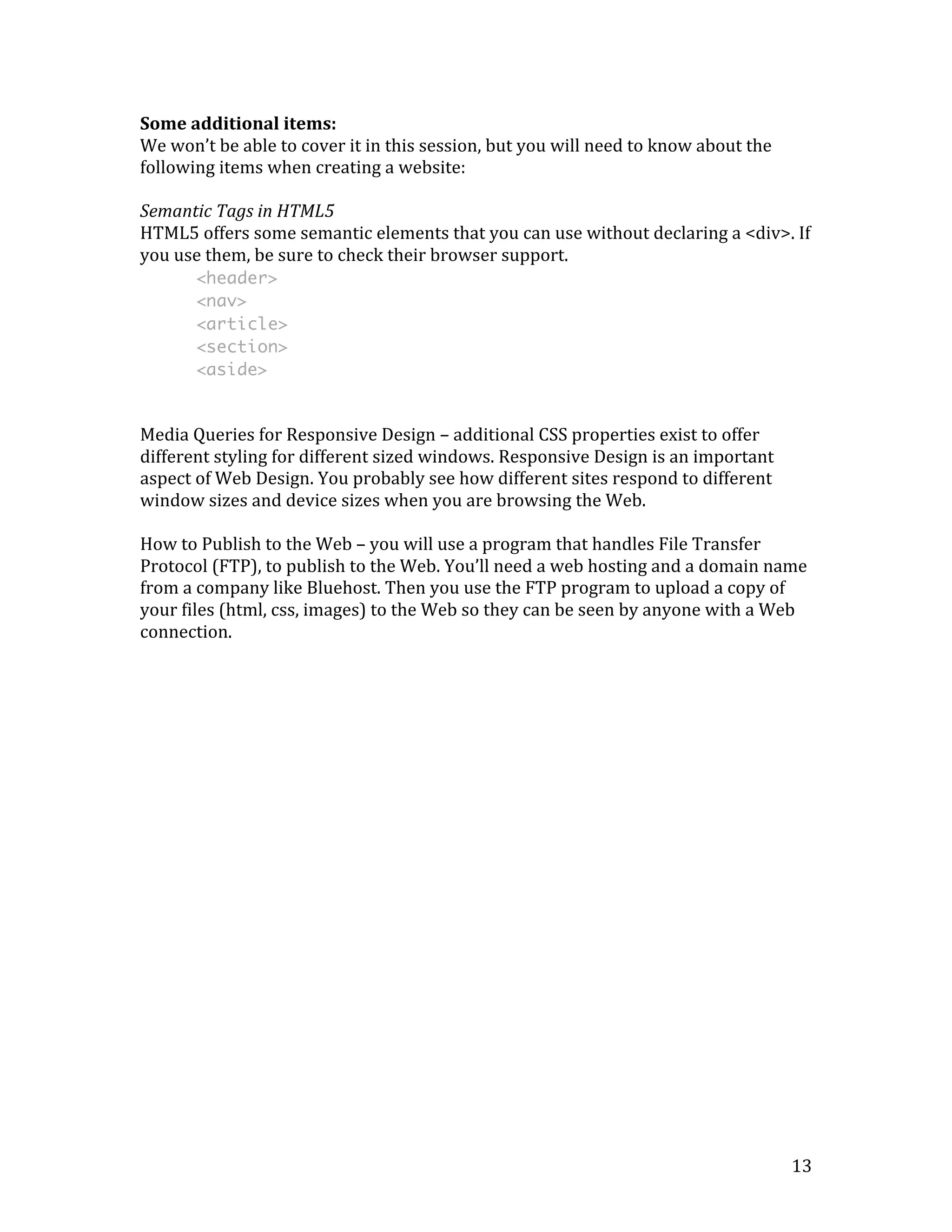 Some 
additional 
items: 
We 
won’t 
be 
able 
to 
cover 
it 
in 
this 
session, 
but 
you 
will 
need 
to 
know 
about 
the 
following 
items 
when 
creating 
a 
website: 
Semantic 
Tags 
in 
HTML5 
HTML5 
offers 
some 
semantic 
elements 
that 
you 
can 
use 
without 
declaring 
a 
<div>. 
If 
you 
use 
them, 
be 
sure 
to 
check 
their 
browser 
support. 
13 
<header> 
<nav> 
<article> 
<section> 
<aside> 
Media 
Queries 
for 
Responsive 
Design 
– 
additional 
CSS 
properties 
exist 
to 
offer 
different 
styling 
for 
different 
sized 
windows. 
Responsive 
Design 
is 
an 
important 
aspect 
of 
Web 
Design. 
You 
probably 
see 
how 
different 
sites 
respond 
to 
different 
window 
sizes 
and 
device 
sizes 
when 
you 
are 
browsing 
the 
Web. 
How 
to 
Publish 
to 
the 
Web 
– 
you 
will 
use 
a 
program 
that 
handles 
File 
Transfer 
Protocol 
(FTP), 
to 
publish 
to 
the 
Web. 
You’ll 
need 
a 
web 
hosting 
and 
a 
domain 
name 
from 
a 
company 
like 
Bluehost. 
Then 
you 
use 
the 
FTP 
program 
to 
upload 
a 
copy 
of 
your 
files 
(html, 
css, 
images) 
to 
the 
Web 
so 
they 
can 
be 
seen 
by 
anyone 
with 
a 
Web 
connection. 
