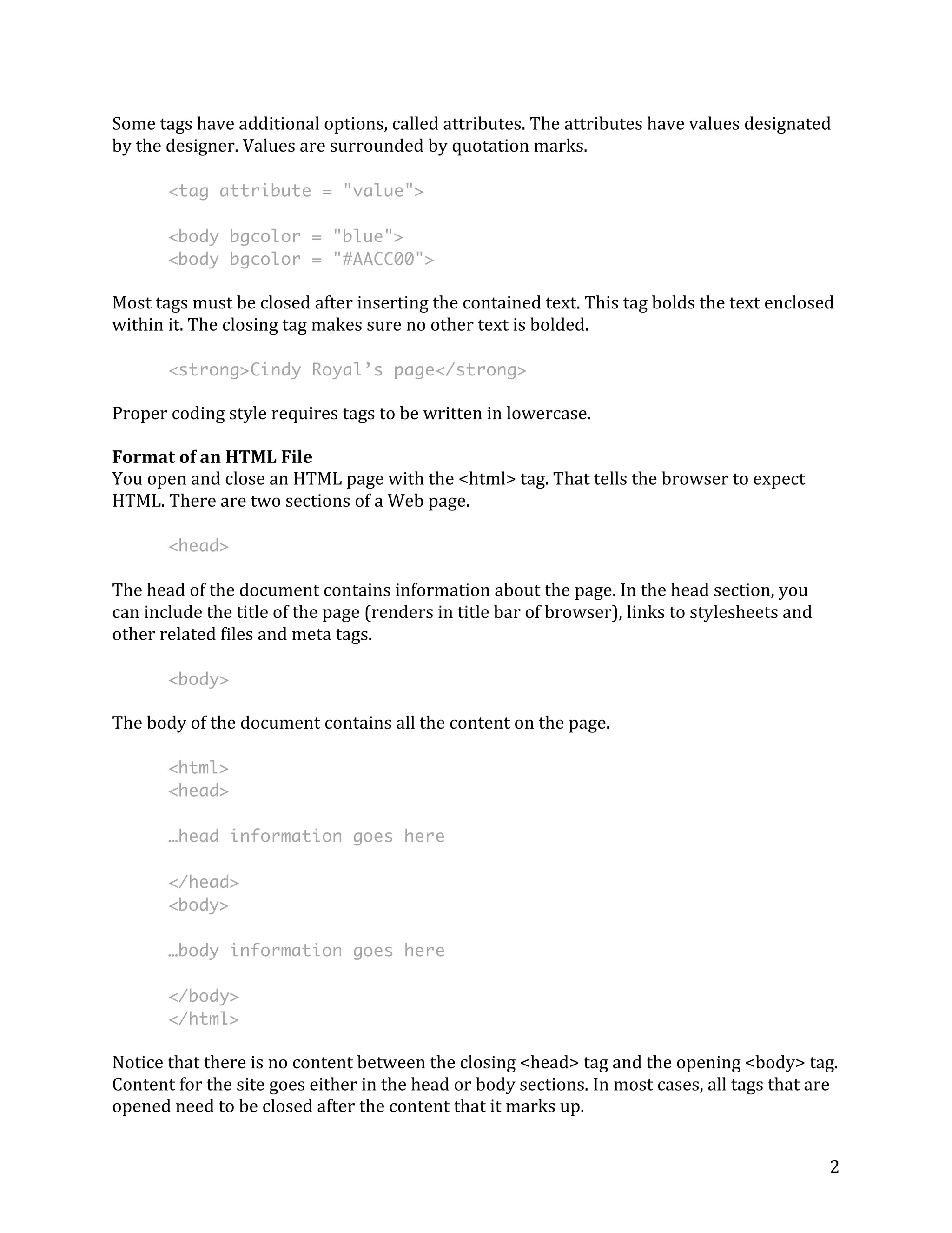 Some 
tags 
have 
additional 
options, 
called 
attributes. 
The 
attributes 
have 
values 
designated 
by 
the 
designer. 
Values 
are 
surrounded 
by 
quotation 
marks. 
2 
<tag attribute = "value"> 
<body bgcolor = "blue"> 
<body bgcolor = "#AACC00"> 
Most 
tags 
must 
be 
closed 
after 
inserting 
the 
contained 
text. 
This 
tag 
bolds 
the 
text 
enclosed 
within 
it. 
The 
closing 
tag 
makes 
sure 
no 
other 
text 
is 
bolded. 
<strong>Cindy Royal’s page</strong> 
Proper 
coding 
style 
requires 
tags 
to 
be 
written 
in 
lowercase. 
Format 
of 
an 
HTML 
File 
You 
open 
and 
close 
an 
HTML 
page 
with 
the 
<html> 
tag. 
That 
tells 
the 
browser 
to 
expect 
HTML. 
There 
are 
two 
sections 
of 
a 
Web 
page. 
<head> 
The 
head 
of 
the 
document 
contains 
information 
about 
the 
page. 
In 
the 
head 
section, 
you 
can 
include 
the 
title 
of 
the 
page 
(renders 
in 
title 
bar 
of 
browser), 
links 
to 
stylesheets 
and 
other 
related 
files 
and 
meta 
tags. 
<body> 
The 
body 
of 
the 
document 
contains 
all 
the 
content 
on 
the 
page. 
<html> 
<head> 
…head information goes here 
</head> 
<body> 
…body information goes here 
</body> 
</html> 
Notice 
that 
there 
is 
no 
content 
between 
the 
closing 
<head> 
tag 
and 
the 
opening 
<body> 
tag. 
Content 
for 
the 
site 
goes 
either 
in 
the 
head 
or 
body 
sections. 
In 
most 
cases, 
all 
tags 
that 
are 
opened 
need 
to 
be 
closed 
after 
the 
content 
that 
it 
marks 
up. 
 