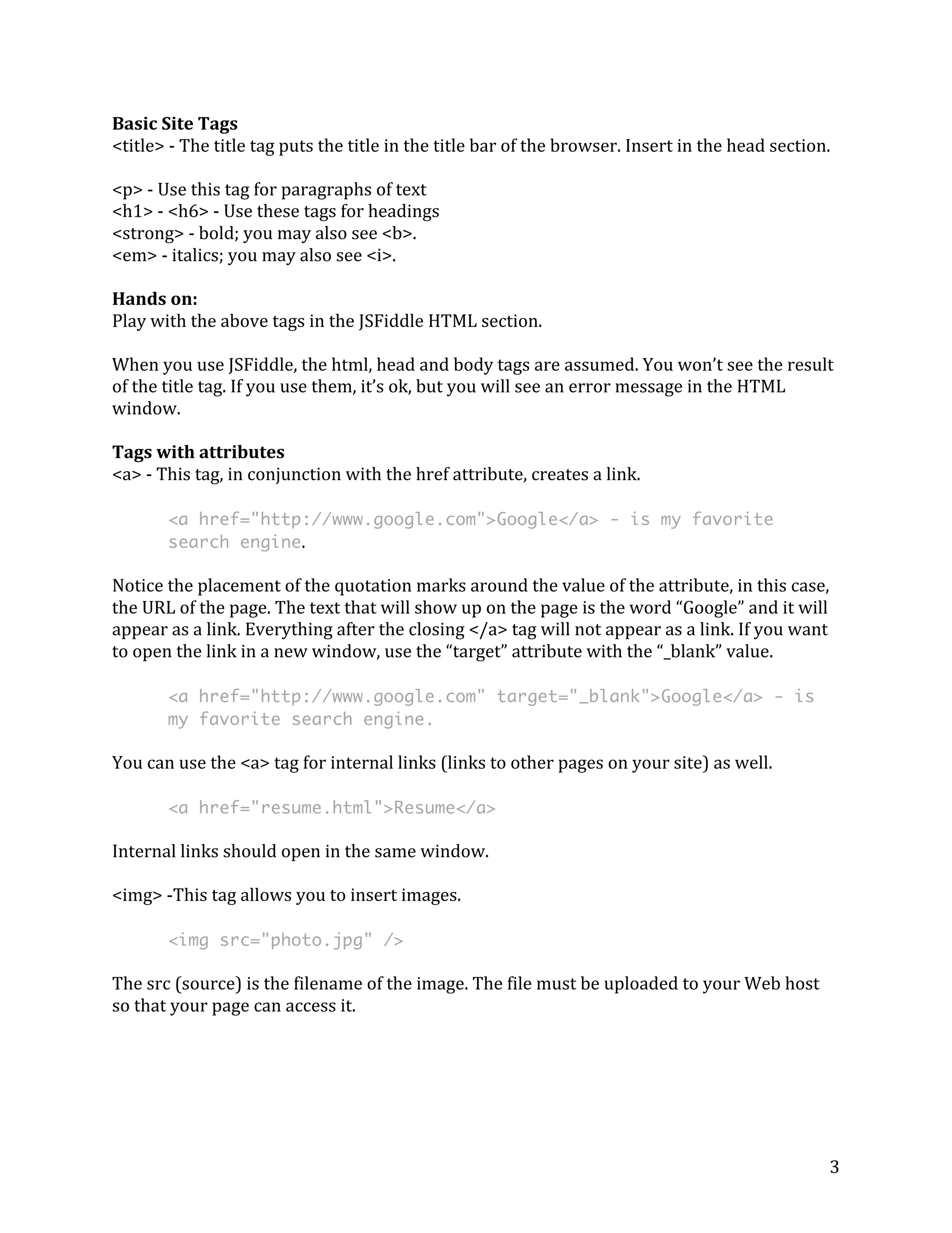 Basic 
Site 
Tags 
<title> 
-­‐ 
The 
title 
tag 
puts 
the 
title 
in 
the 
title 
bar 
of 
the 
browser. 
Insert 
in 
the 
head 
section. 
<p> 
-­‐ 
Use 
this 
tag 
for 
paragraphs 
of 
text 
<h1> 
-­‐ 
<h6> 
-­‐ 
Use 
these 
tags 
for 
headings 
<strong> 
-­‐ 
bold; 
you 
may 
also 
see 
<b>. 
<em> 
-­‐ 
italics; 
you 
may 
also 
see 
<i>. 
Hands 
on: 
Play 
with 
the 
above 
tags 
in 
the 
JSFiddle 
HTML 
section. 
When 
you 
use 
JSFiddle, 
the 
html, 
head 
and 
body 
tags 
are 
assumed. 
You 
won’t 
see 
the 
result 
of 
the 
title 
tag. 
If 
you 
use 
them, 
it’s 
ok, 
but 
you 
will 
see 
an 
error 
message 
in 
the 
HTML 
window. 
Tags 
with 
attributes 
<a> 
-­‐ 
This 
tag, 
in 
conjunction 
with 
the 
href 
attribute, 
creates 
a 
link. 
3 
<a href="http://www.google.com">Google</a> - is my favorite 
search engine. 
Notice 
the 
placement 
of 
the 
quotation 
marks 
around 
the 
value 
of 
the 
attribute, 
in 
this 
case, 
the 
URL 
of 
the 
page. 
The 
text 
that 
will 
show 
up 
on 
the 
page 
is 
the 
word 
“Google” 
and 
it 
will 
appear 
as 
a 
link. 
Everything 
after 
the 
closing 
</a> 
tag 
will 
not 
appear 
as 
a 
link. 
If 
you 
want 
to 
open 
the 
link 
in 
a 
new 
window, 
use 
the 
“target” 
attribute 
with 
the 
“_blank” 
value. 
<a href="http://www.google.com" target="_blank">Google</a> - is 
my favorite search engine. 
You 
can 
use 
the 
<a> 
tag 
for 
internal 
links 
(links 
to 
other 
pages 
on 
your 
site) 
as 
well. 
<a href="resume.html">Resume</a> 
Internal 
links 
should 
open 
in 
the 
same 
window. 
<img> 
-­‐This 
tag 
allows 
you 
to 
insert 
images. 
<img src="photo.jpg" /> 
The 
src 
(source) 
is 
the 
filename 
of 
the 
image. 
The 
file 
must 
be 
uploaded 
to 
your 
Web 
host 
so 
that 
your 
page 
can 
access 
it. 
 