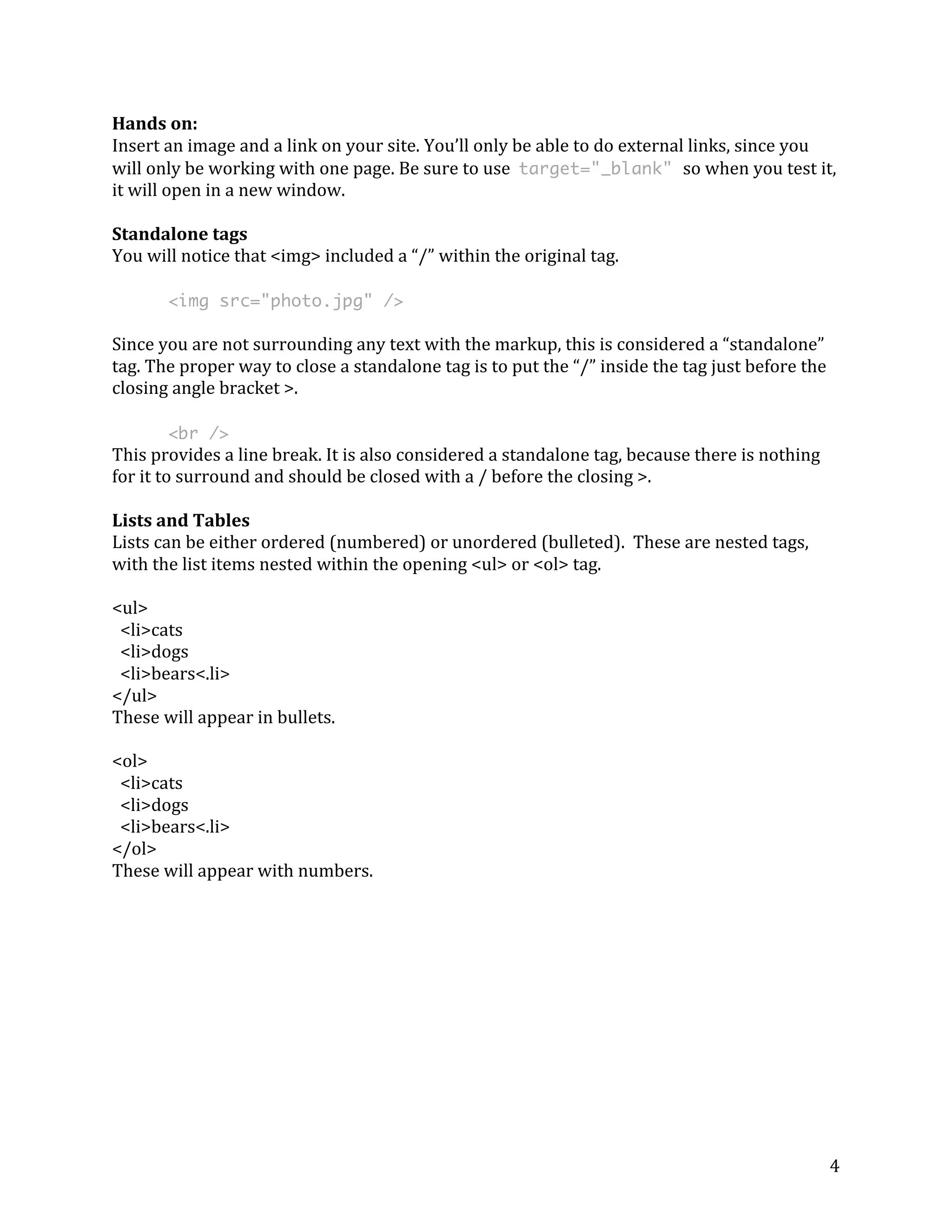 4 
Hands 
on: 
Insert 
an 
image 
and 
a 
link 
on 
your 
site. 
You’ll 
only 
be 
able 
to 
do 
external 
links, 
since 
you 
will 
only 
be 
working 
with 
one 
page. 
Be 
sure 
to 
use 
target="_blank" so 
when 
you 
test 
it, 
it 
will 
open 
in 
a 
new 
window. 
Standalone 
tags 
You 
will 
notice 
that 
<img> 
included 
a 
“/” 
within 
the 
original 
tag. 
<img src="photo.jpg" /> 
Since 
you 
are 
not 
surrounding 
any 
text 
with 
the 
markup, 
this 
is 
considered 
a 
“standalone” 
tag. 
The 
proper 
way 
to 
close 
a 
standalone 
tag 
is 
to 
put 
the 
“/” 
inside 
the 
tag 
just 
before 
the 
closing 
angle 
bracket 
>. 
<br /> 
This 
provides 
a 
line 
break. 
It 
is 
also 
considered 
a 
standalone 
tag, 
because 
there 
is 
nothing 
for 
it 
to 
surround 
and 
should 
be 
closed 
with 
a 
/ 
before 
the 
closing 
>. 
Lists 
and 
Tables 
Lists 
can 
be 
either 
ordered 
(numbered) 
or 
unordered 
(bulleted). 
These 
are 
nested 
tags, 
with 
the 
list 
items 
nested 
within 
the 
opening 
<ul> 
or 
<ol> 
tag. 
<ul> 
<li>cats 
<li>dogs 
<li>bears<.li> 
</ul> 
These 
will 
appear 
in 
bullets. 
<ol> 
<li>cats 
<li>dogs 
<li>bears<.li> 
</ol> 
These 
will 
appear 
with 
numbers. 
 