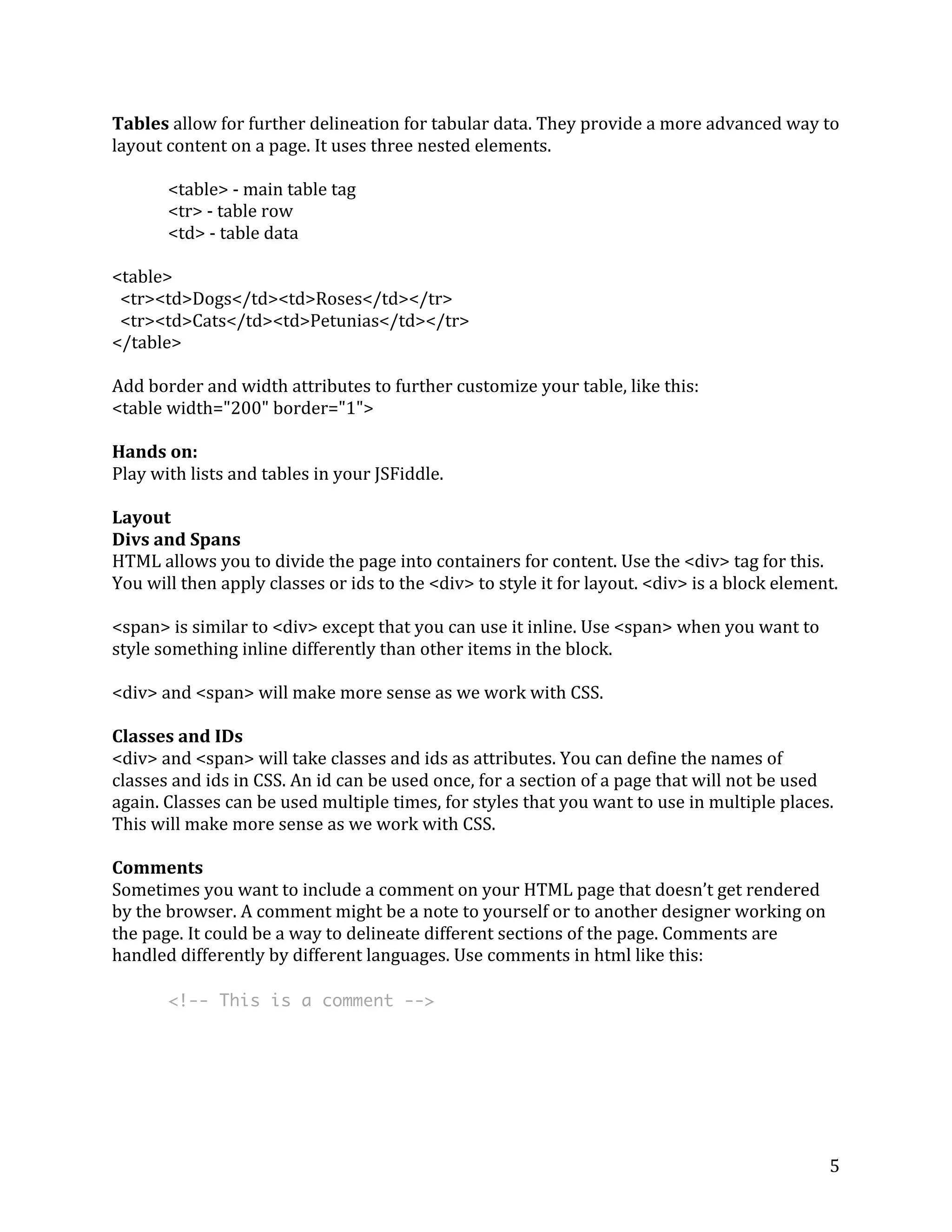 5 
Tables 
allow 
for 
further 
delineation 
for 
tabular 
data. 
They 
provide 
a 
more 
advanced 
way 
to 
layout 
content 
on 
a 
page. 
It 
uses 
three 
nested 
elements. 
<table> 
-­‐ 
main 
table 
tag 
<tr> 
-­‐ 
table 
row 
<td> 
-­‐ 
table 
data 
<table> 
<tr><td>Dogs</td><td>Roses</td></tr> 
<tr><td>Cats</td><td>Petunias</td></tr> 
</table> 
Add 
border 
and 
width 
attributes 
to 
further 
customize 
your 
table, 
like 
this: 
<table 
width="200" 
border="1"> 
Hands 
on: 
Play 
with 
lists 
and 
tables 
in 
your 
JSFiddle. 
Layout 
Divs 
and 
Spans 
HTML 
allows 
you 
to 
divide 
the 
page 
into 
containers 
for 
content. 
Use 
the 
<div> 
tag 
for 
this. 
You 
will 
then 
apply 
classes 
or 
ids 
to 
the 
<div> 
to 
style 
it 
for 
layout. 
<div> 
is 
a 
block 
element. 
<span> 
is 
similar 
to 
<div> 
except 
that 
you 
can 
use 
it 
inline. 
Use 
<span> 
when 
you 
want 
to 
style 
something 
inline 
differently 
than 
other 
items 
in 
the 
block. 
<div> 
and 
<span> 
will 
make 
more 
sense 
as 
we 
work 
with 
CSS. 
Classes 
and 
IDs 
<div> 
and 
<span> 
will 
take 
classes 
and 
ids 
as 
attributes. 
You 
can 
define 
the 
names 
of 
classes 
and 
ids 
in 
CSS. 
An 
id 
can 
be 
used 
once, 
for 
a 
section 
of 
a 
page 
that 
will 
not 
be 
used 
again. 
Classes 
can 
be 
used 
multiple 
times, 
for 
styles 
that 
you 
want 
to 
use 
in 
multiple 
places. 
This 
will 
make 
more 
sense 
as 
we 
work 
with 
CSS. 
Comments 
Sometimes 
you 
want 
to 
include 
a 
comment 
on 
your 
HTML 
page 
that 
doesn’t 
get 
rendered 
by 
the 
browser. 
A 
comment 
might 
be 
a 
note 
to 
yourself 
or 
to 
another 
designer 
working 
on 
the 
page. 
It 
could 
be 
a 
way 
to 
delineate 
different 
sections 
of 
the 
page. 
Comments 
are 
handled 
differently 
by 
different 
languages. 
Use 
comments 
in 
html 
like 
this: 
<!-- This is a comment --> 
 