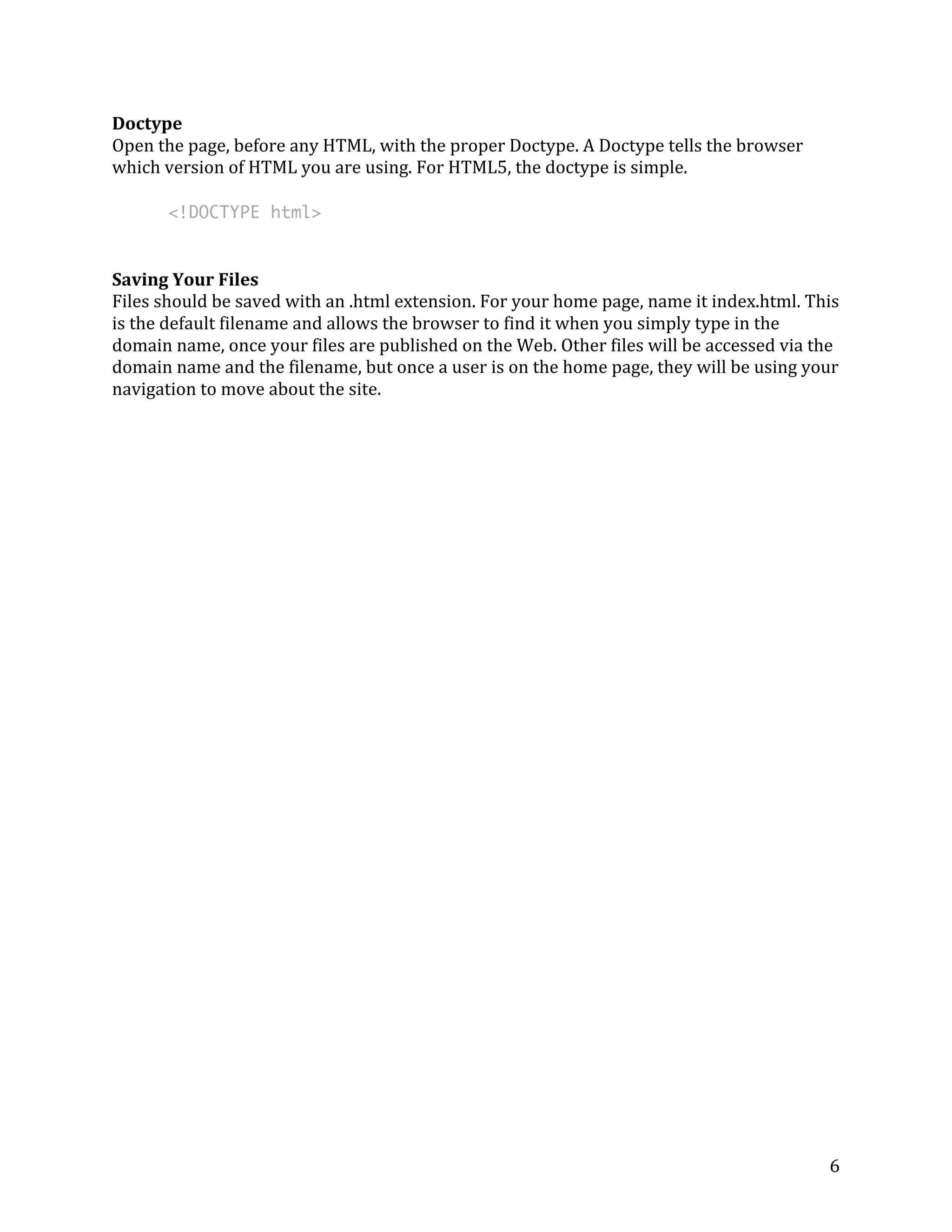 6 
Doctype 
Open 
the 
page, 
before 
any 
HTML, 
with 
the 
proper 
Doctype. 
A 
Doctype 
tells 
the 
browser 
which 
version 
of 
HTML 
you 
are 
using. 
For 
HTML5, 
the 
doctype 
is 
simple. 
<!DOCTYPE html> 
Saving 
Your 
Files 
Files 
should 
be 
saved 
with 
an 
.html 
extension. 
For 
your 
home 
page, 
name 
it 
index.html. 
This 
is 
the 
default 
filename 
and 
allows 
the 
browser 
to 
find 
it 
when 
you 
simply 
type 
in 
the 
domain 
name, 
once 
your 
files 
are 
published 
on 
the 
Web. 
Other 
files 
will 
be 
accessed 
via 
the 
domain 
name 
and 
the 
filename, 
but 
once 
a 
user 
is 
on 
the 
home 
page, 
they 
will 
be 
using 
your 
navigation 
to 
move 
about 
the 
site. 
 