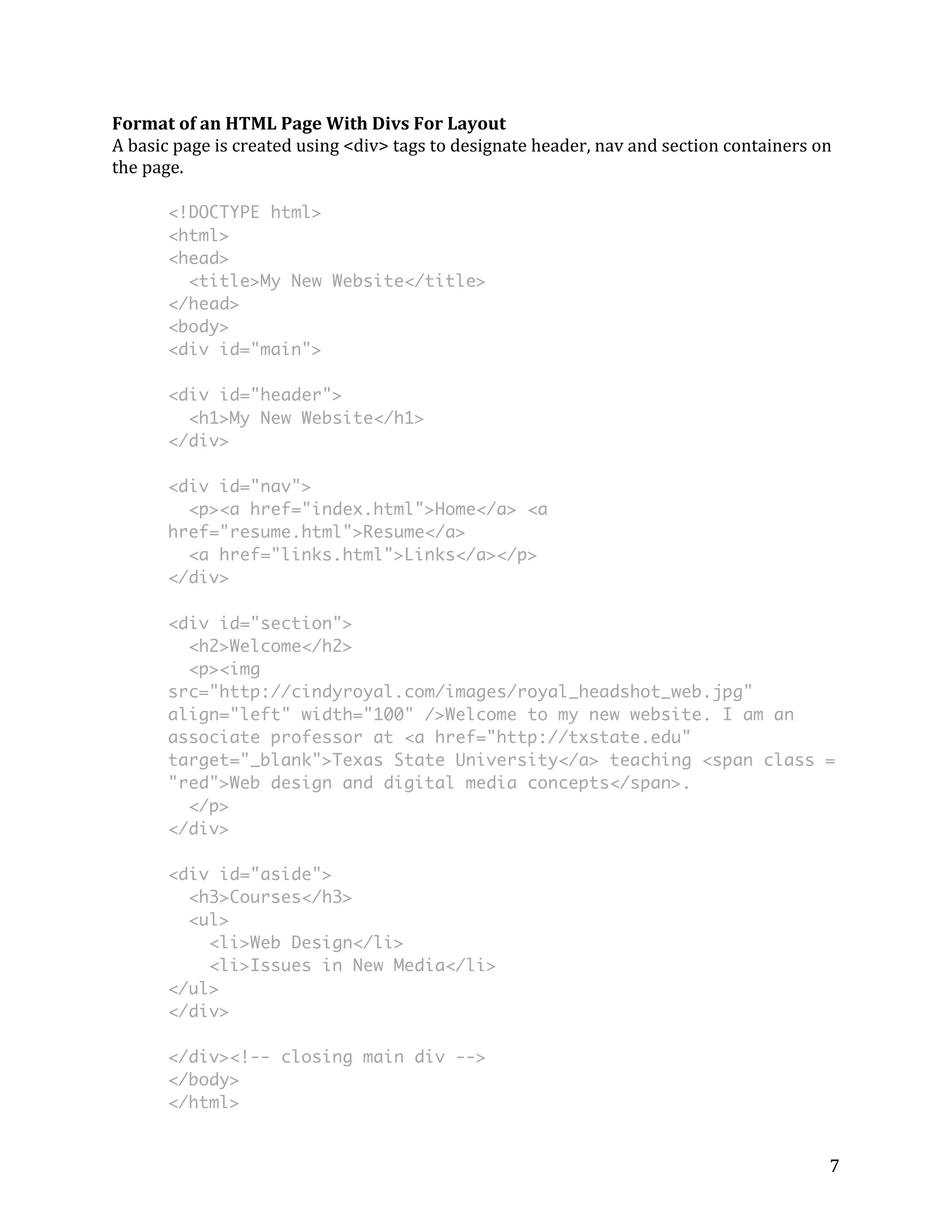Format 
of 
an 
HTML 
Page 
With 
Divs 
For 
Layout 
A 
basic 
page 
is 
created 
using 
<div> 
tags 
to 
designate 
header, 
nav 
and 
section 
containers 
on 
the 
page. 
<!DOCTYPE html> 
<html> 
<head> 
<title>My New Website</title> 
</head> 
<body> 
<div id="main"> 
<div id="header"> 
<h1>My New Website</h1> 
</div> 
<div id="nav"> 
<p><a href="index.html">Home</a> <a 
href="resume.html">Resume</a> 
<a href="links.html">Links</a></p> 
</div> 
<div id="section"> 
<h2>Welcome</h2> 
<p><img 
src="http://cindyroyal.com/images/royal_headshot_web.jpg" 
align="left" width="100" />Welcome to my new website. I am an 
associate professor at <a href="http://txstate.edu" 
target="_blank">Texas State University</a> teaching <span class = 
"red">Web design and digital media concepts</span>. 
</p> 
</div> 
<div id="aside"> 
<h3>Courses</h3> 
<ul> 
7 
<li>Web Design</li> 
<li>Issues in New Media</li> 
</ul> 
</div> 
</div><!-- closing main div --> 
</body> 
</html> 
 