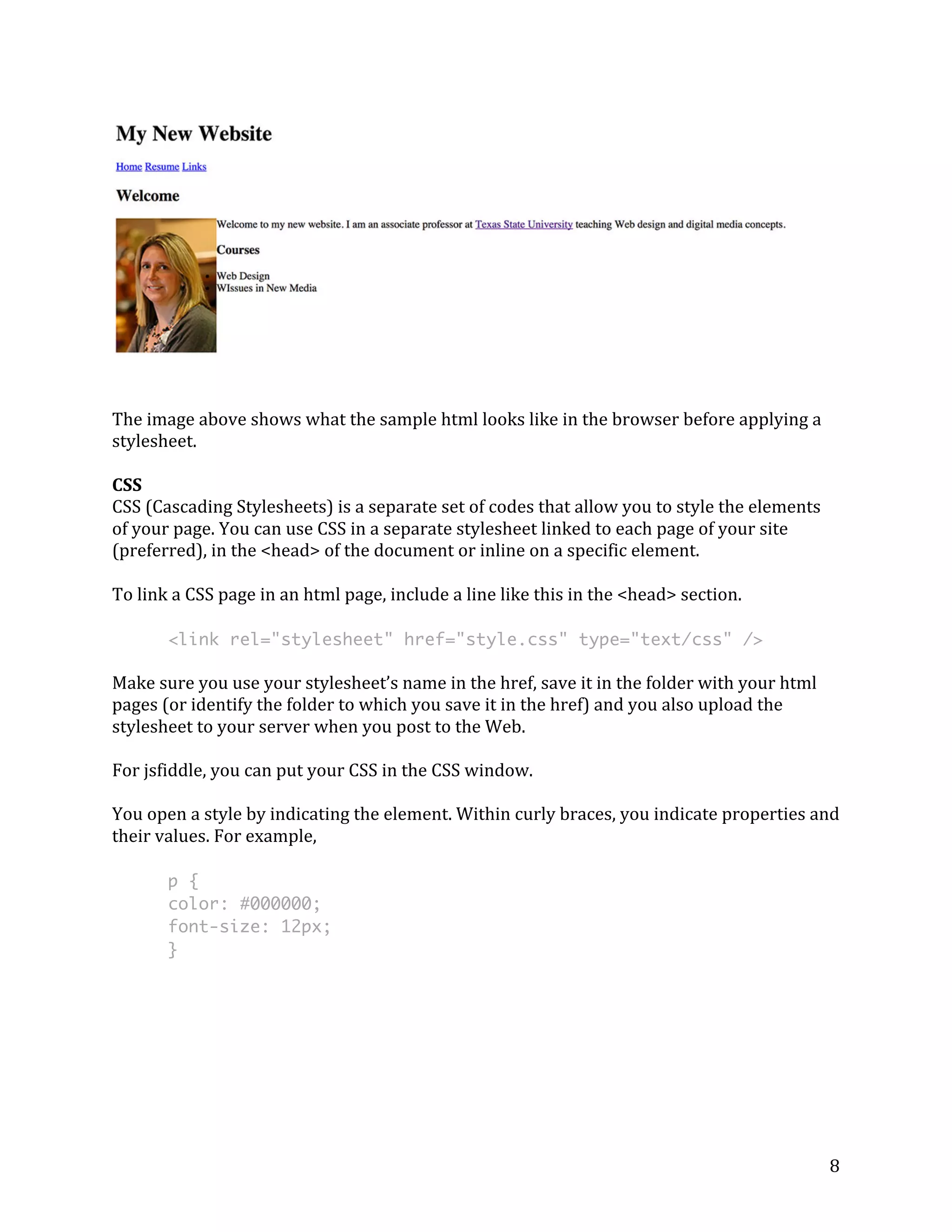 8 
The 
image 
above 
shows 
what 
the 
sample 
html 
looks 
like 
in 
the 
browser 
before 
applying 
a 
stylesheet. 
CSS 
CSS 
(Cascading 
Stylesheets) 
is 
a 
separate 
set 
of 
codes 
that 
allow 
you 
to 
style 
the 
elements 
of 
your 
page. 
You 
can 
use 
CSS 
in 
a 
separate 
stylesheet 
linked 
to 
each 
page 
of 
your 
site 
(preferred), 
in 
the 
<head> 
of 
the 
document 
or 
inline 
on 
a 
specific 
element. 
To 
link 
a 
CSS 
page 
in 
an 
html 
page, 
include 
a 
line 
like 
this 
in 
the 
<head> 
section. 
<link rel="stylesheet" href="style.css" type="text/css" /> 
Make 
sure 
you 
use 
your 
stylesheet’s 
name 
in 
the 
href, 
save 
it 
in 
the 
folder 
with 
your 
html 
pages 
(or 
identify 
the 
folder 
to 
which 
you 
save 
it 
in 
the 
href) 
and 
you 
also 
upload 
the 
stylesheet 
to 
your 
server 
when 
you 
post 
to 
the 
Web. 
For 
jsfiddle, 
you 
can 
put 
your 
CSS 
in 
the 
CSS 
window. 
You 
open 
a 
style 
by 
indicating 
the 
element. 
Within 
curly 
braces, 
you 
indicate 
properties 
and 
their 
values. 
For 
example, 
p { 
color: #000000; 
font-size: 12px; 
} 
 