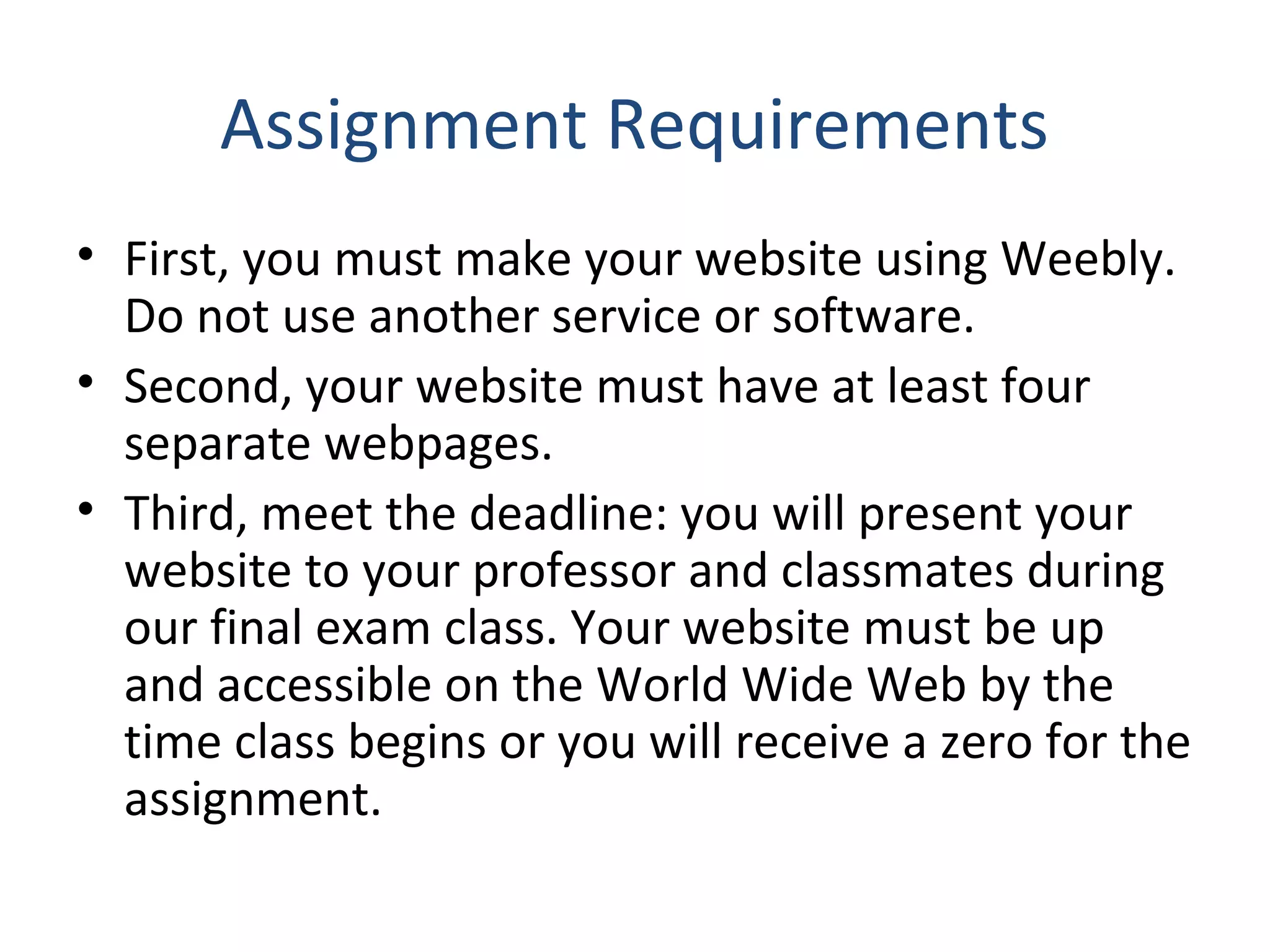 Assignment Requirements 
• First, you must make your website using Weebly. 
Do not use another service or software. 
• Second, your website must have at least four 
separate webpages. 
• Third, meet the deadline: you will present your 
website to your professor and classmates during 
our final exam class. Your website must be up 
and accessible on the World Wide Web by the 
time class begins or you will receive a zero for the 
assignment. 
 