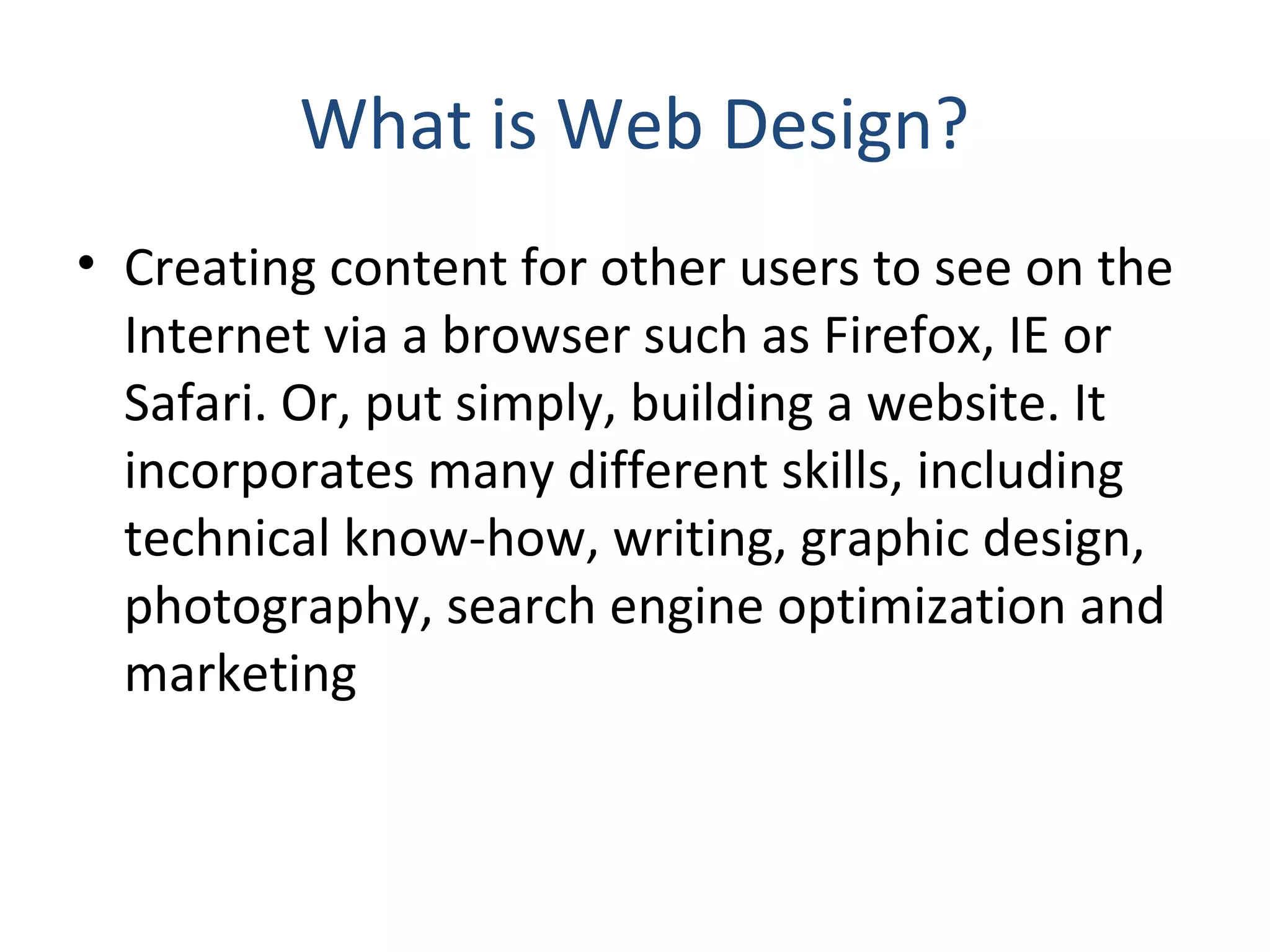 What is Web Design? 
• Creating content for other users to see on the 
Internet via a browser such as Firefox, IE or 
Safari. Or, put simply, building a website. It 
incorporates many different skills, including 
technical know‐how, writing, graphic design, 
photography, search engine optimization and 
marketing 
 