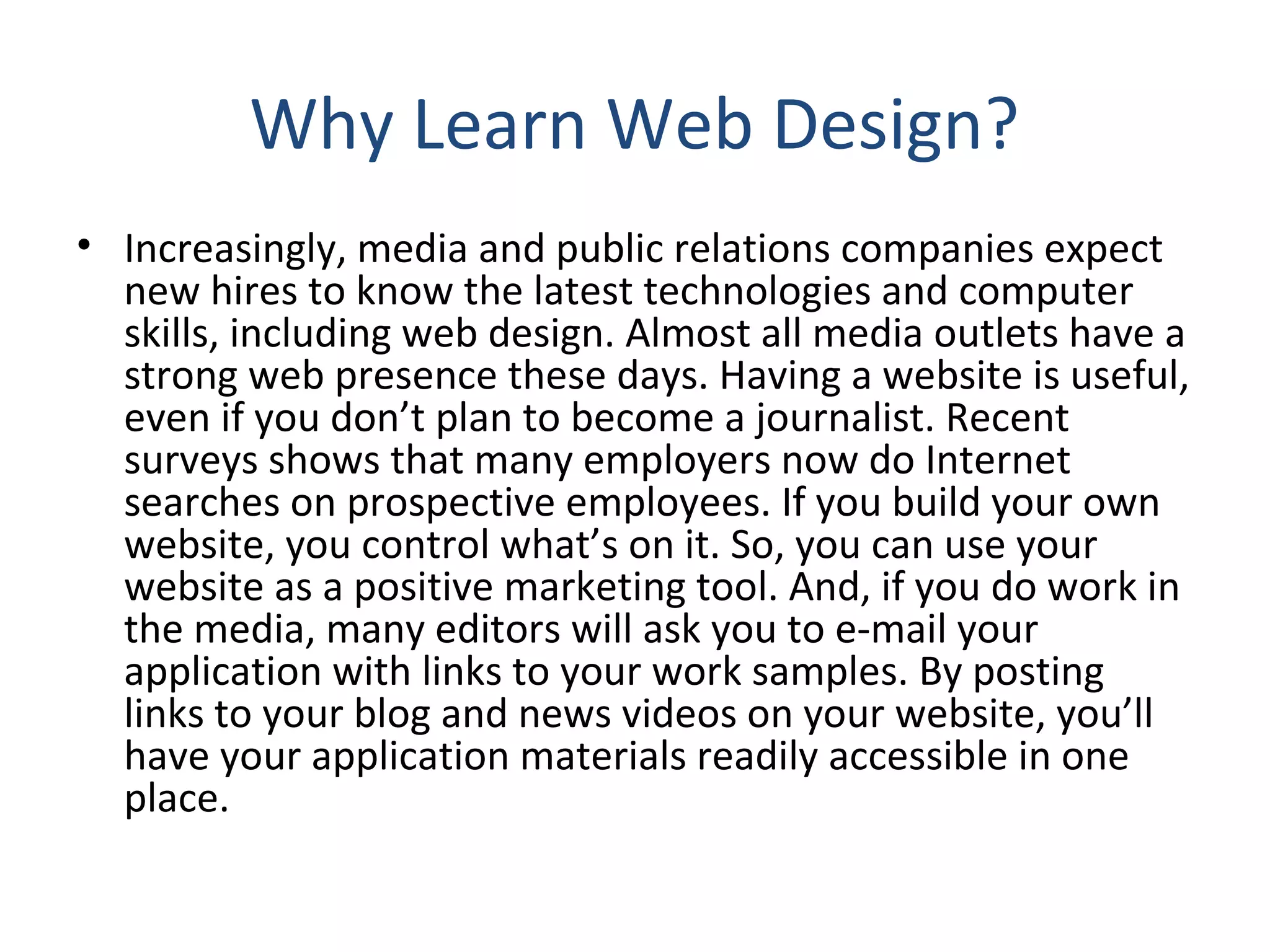 Why Learn Web Design? 
• Increasingly, media and public relations companies expect 
new hires to know the latest technologies and computer 
skills, including web design. Almost all media outlets have a 
strong web presence these days. Having a website is useful, 
even if you don’t plan to become a journalist. Recent 
surveys shows that many employers now do Internet 
searches on prospective employees. If you build your own 
website, you control what’s on it. So, you can use your 
website as a positive marketing tool. And, if you do work in 
the media, many editors will ask you to e‐mail your 
application with links to your work samples. By posting 
links to your blog and news videos on your website, you’ll 
have your application materials readily accessible in one 
place. 
 