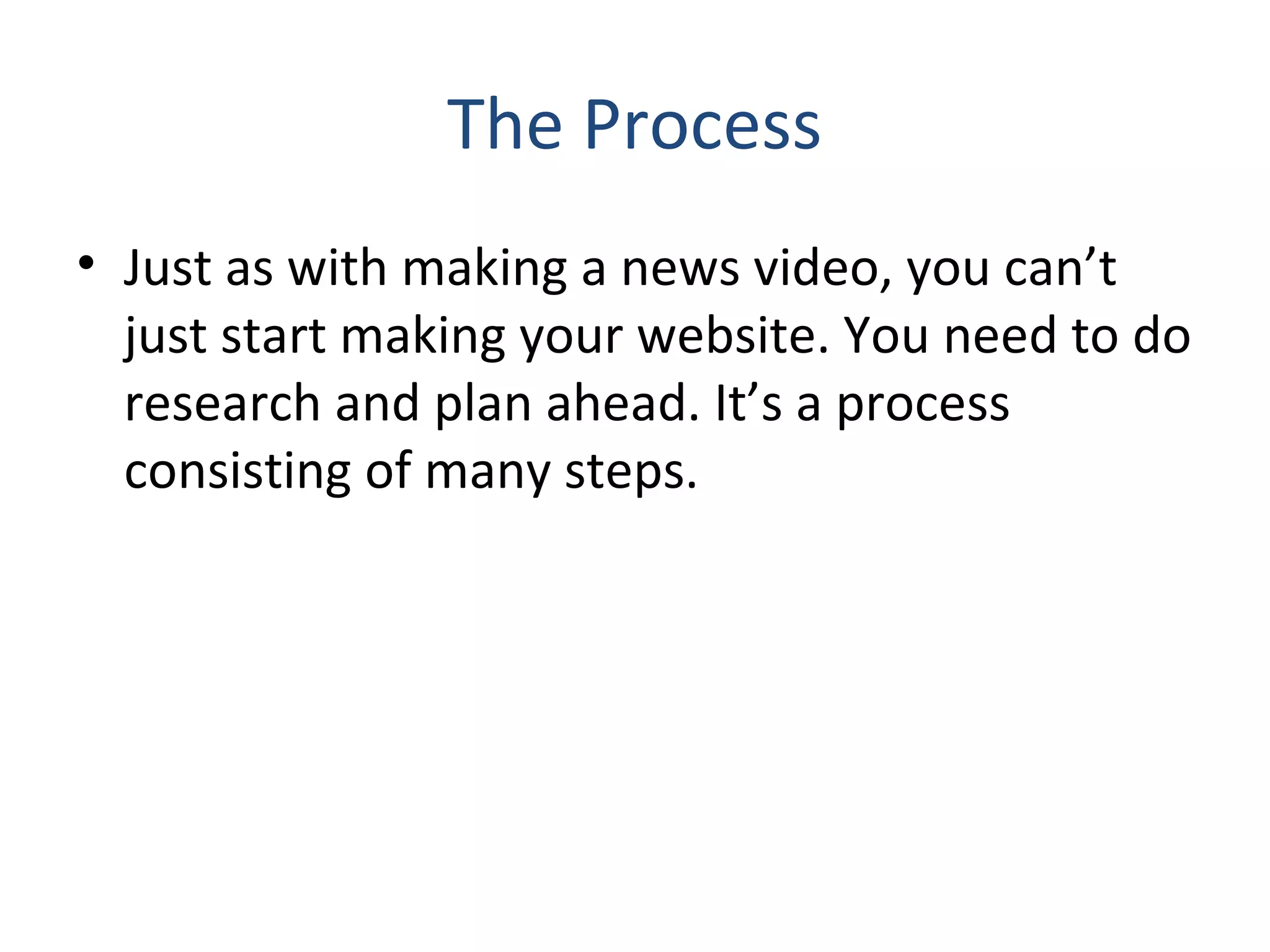 The Process 
• Just as with making a news video, you can’t 
just start making your website. You need to do 
research and plan ahead. It’s a process 
consisting of many steps. 
 