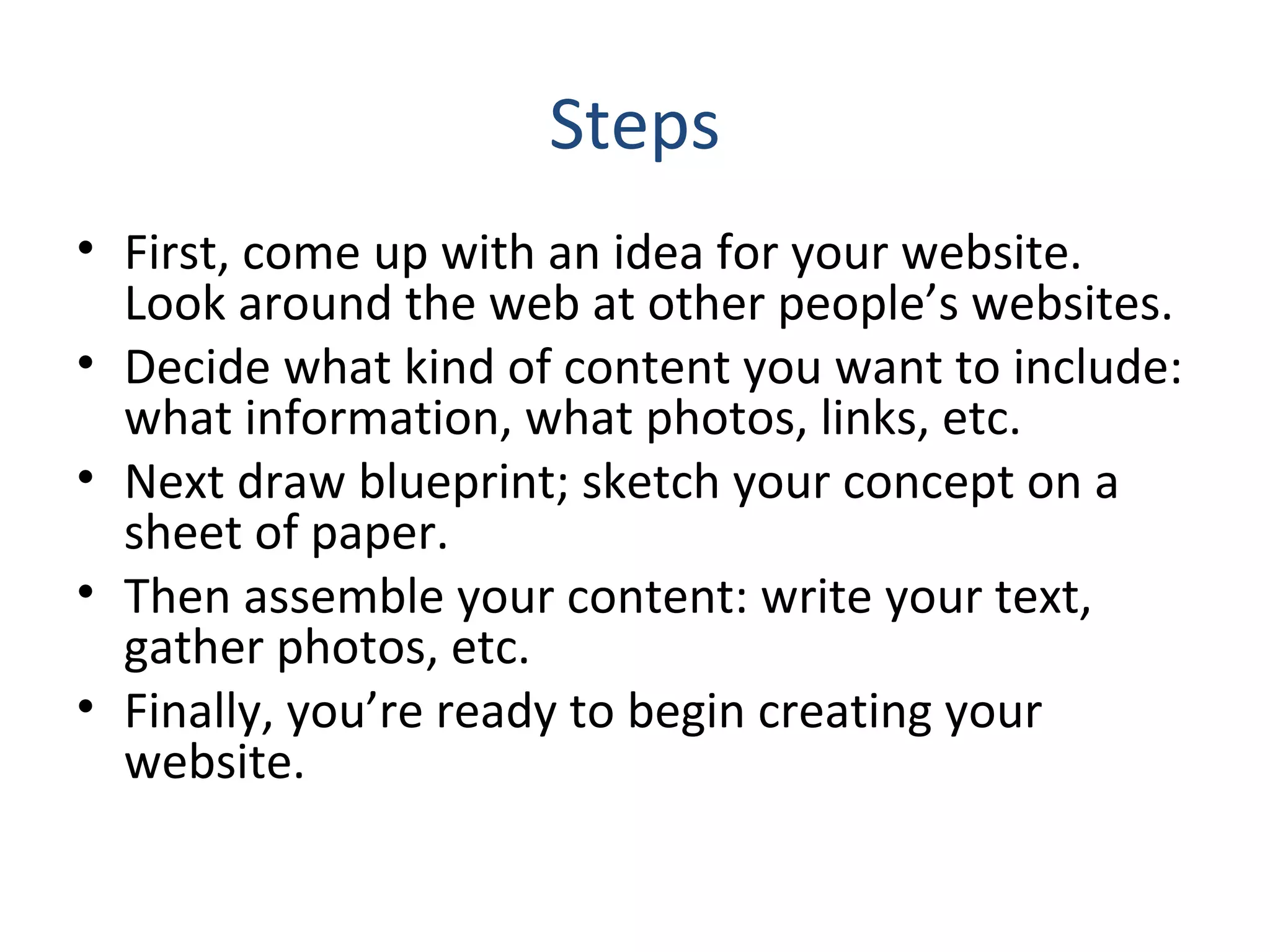 Steps 
• First, come up with an idea for your website. 
Look around the web at other people’s websites. 
• Decide what kind of content you want to include: 
what information, what photos, links, etc. 
• Next draw blueprint; sketch your concept on a 
sheet of paper. 
• Then assemble your content: write your text, 
gather photos, etc. 
• Finally, you’re ready to begin creating your 
website. 
 