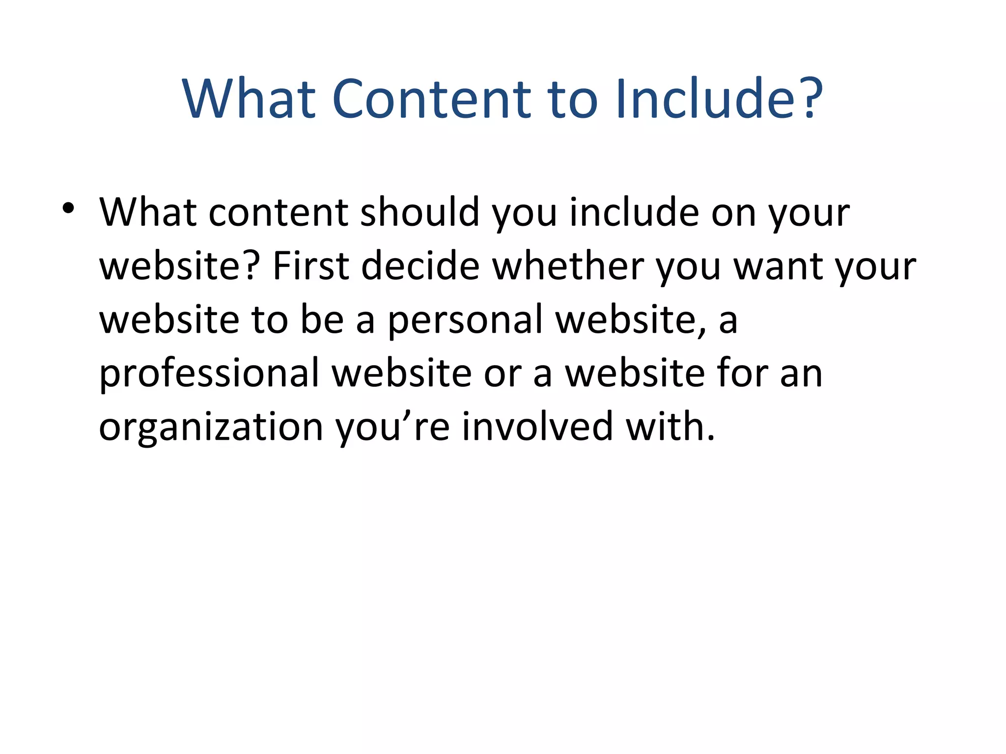 What Content to Include? 
• What content should you include on your 
website? First decide whether you want your 
website to be a personal website, a 
professional website or a website for an 
organization you’re involved with. 
 