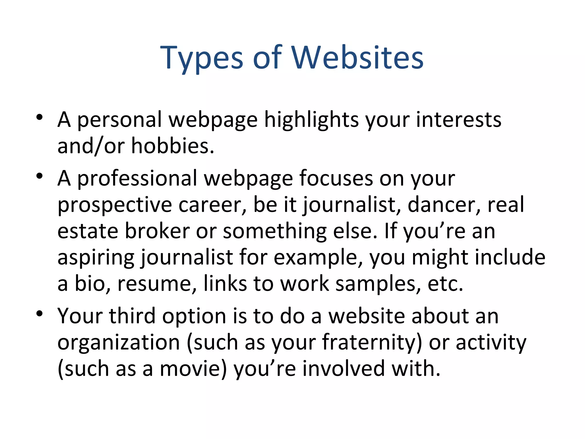 Types of Websites 
• A personal webpage highlights your interests 
and/or hobbies. 
• A professional webpage focuses on your 
prospective career, be it journalist, dancer, real 
estate broker or something else. If you’re an 
aspiring journalist for example, you might include 
a bio, resume, links to work samples, etc. 
• Your third option is to do a website about an 
organization (such as your fraternity) or activity 
(such as a movie) you’re involved with. 
 