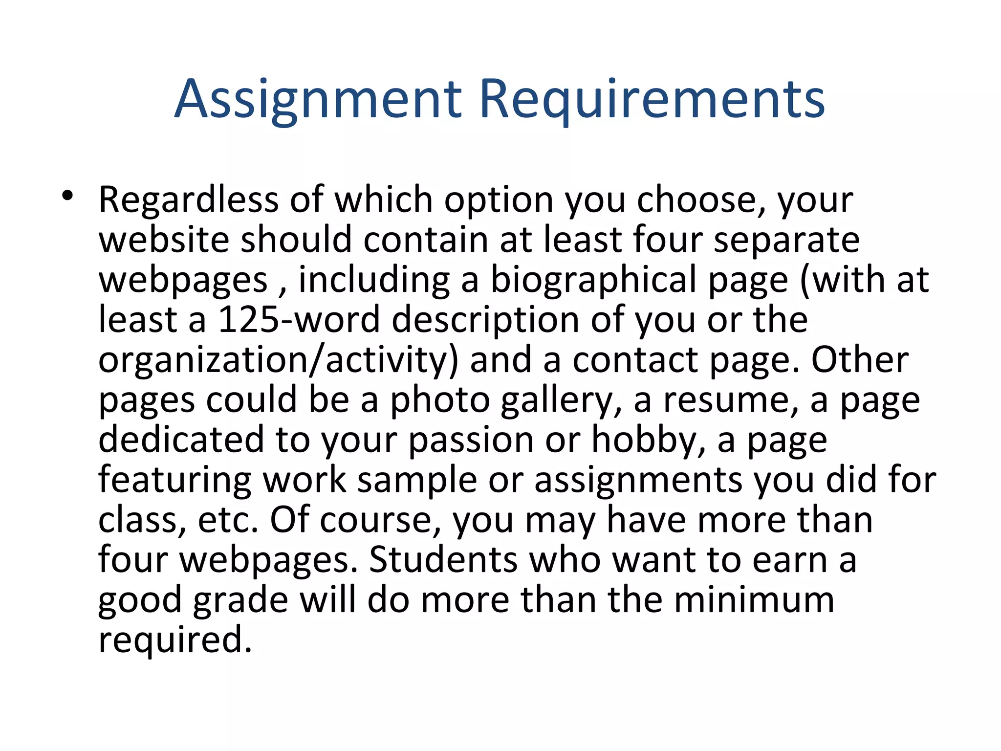 Assignment Requirements 
• Regardless of which option you choose, your 
website should contain at least four separate 
webpages , including a biographical page (with at 
least a 125‐word description of you or the 
organization/activity) and a contact page. Other 
pages could be a photo gallery, a resume, a page 
dedicated to your passion or hobby, a page 
featuring work sample or assignments you did for 
class, etc. Of course, you may have more than 
four webpages. Students who want to earn a 
good grade will do more than the minimum 
required. 
 