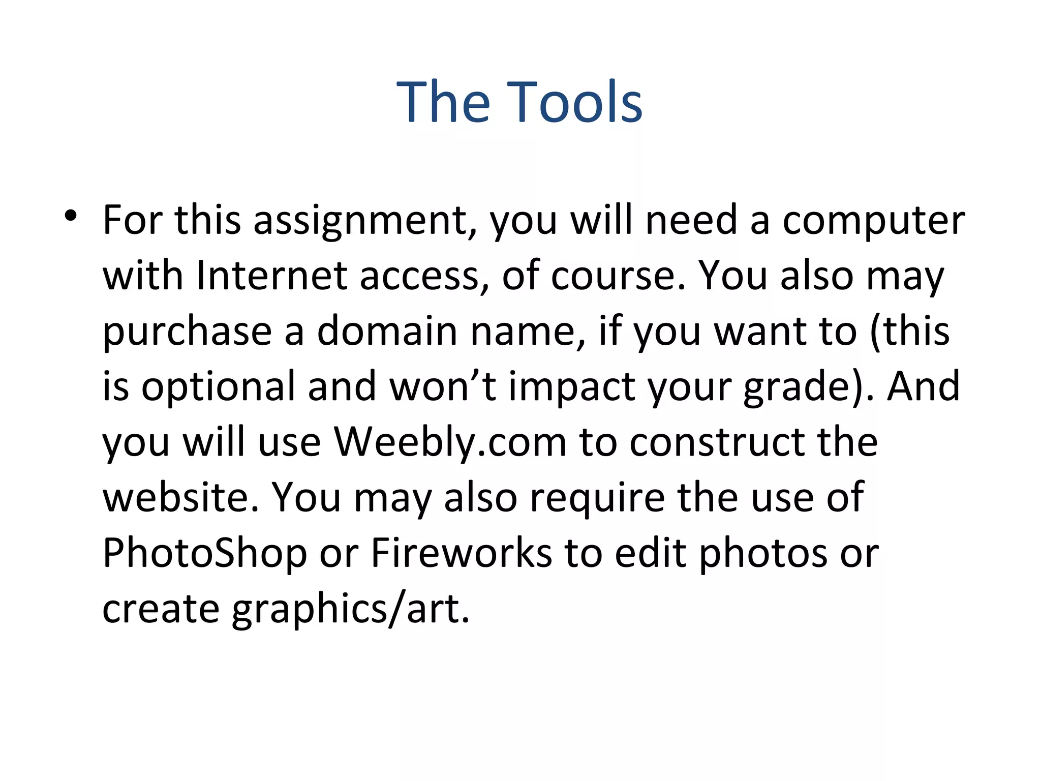 The Tools 
• For this assignment, you will need a computer 
with Internet access, of course. You also may 
purchase a domain name, if you want to (this 
is optional and won’t impact your grade). And 
you will use Weebly.com to construct the 
website. You may also require the use of 
PhotoShop or Fireworks to edit photos or 
create graphics/art. 
 