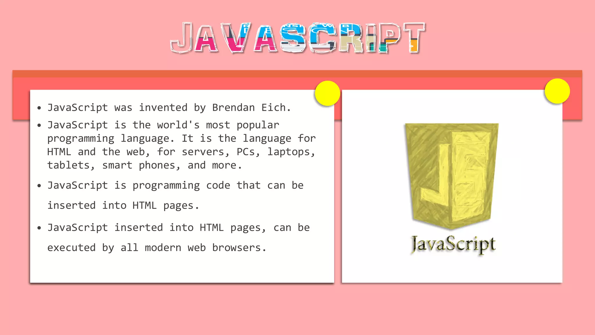 • JavaScript was invented by Brendan Eich.
• JavaScript is the world's most popular
programming language. It is the language for
HTML and the web, for servers, PCs, laptops,
tablets, smart phones, and more.
• JavaScript is programming code that can be
inserted into HTML pages.
• JavaScript inserted into HTML pages, can be
executed by all modern web browsers.
 