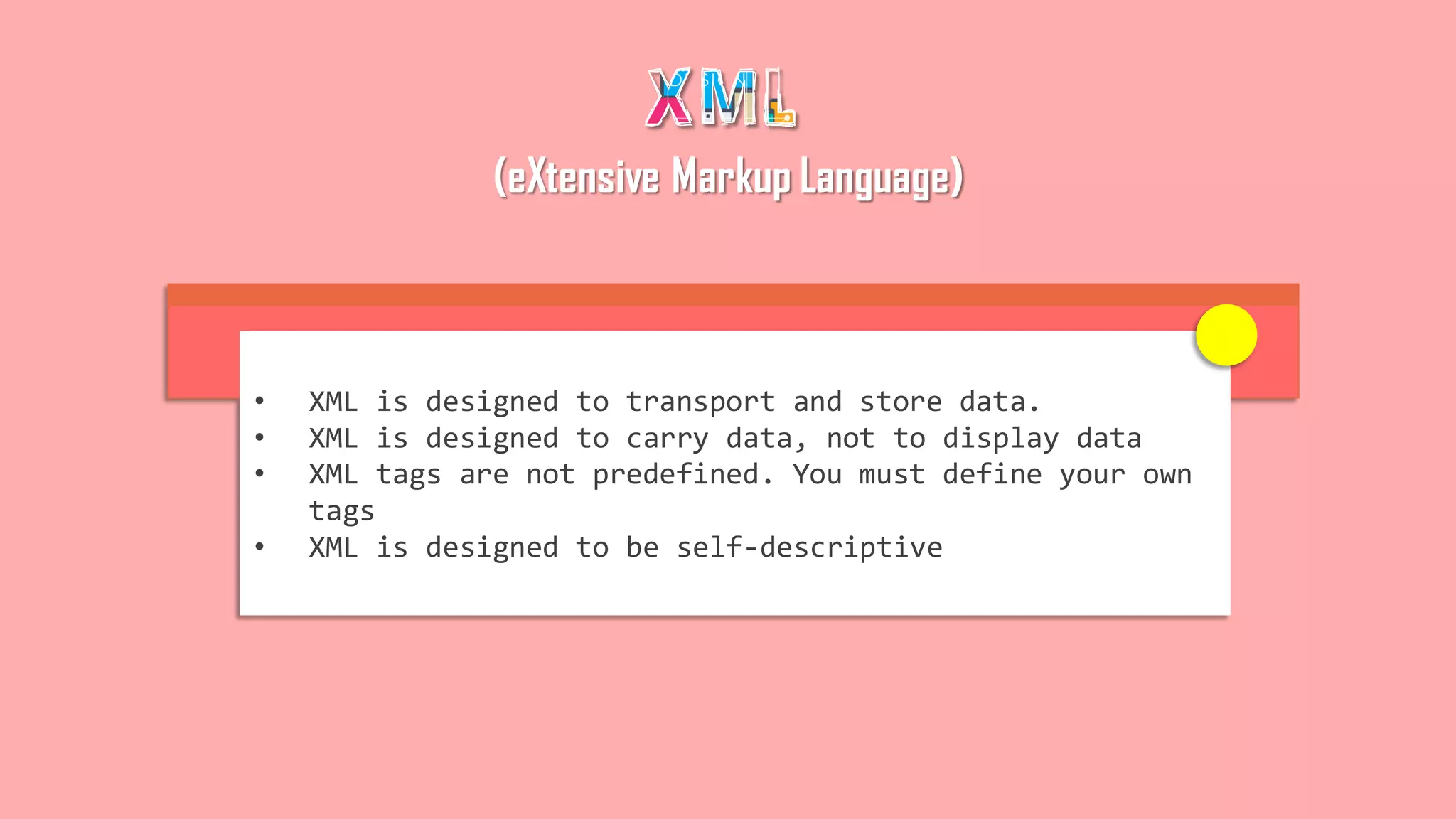 (eXtensive Markup Language)
• XML is designed to transport and store data.
• XML is designed to carry data, not to display data
• XML tags are not predefined. You must define your own
tags
• XML is designed to be self-descriptive
 