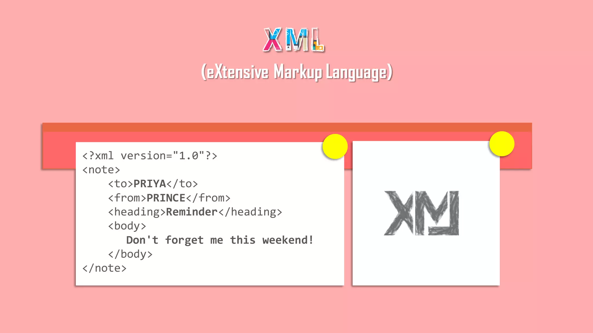 <?xml version="1.0"?>
<note>
<to>PRIYA</to>
<from>PRINCE</from>
<heading>Reminder</heading>
<body>
Don't forget me this weekend!
</body>
</note>
(eXtensive Markup Language)
 