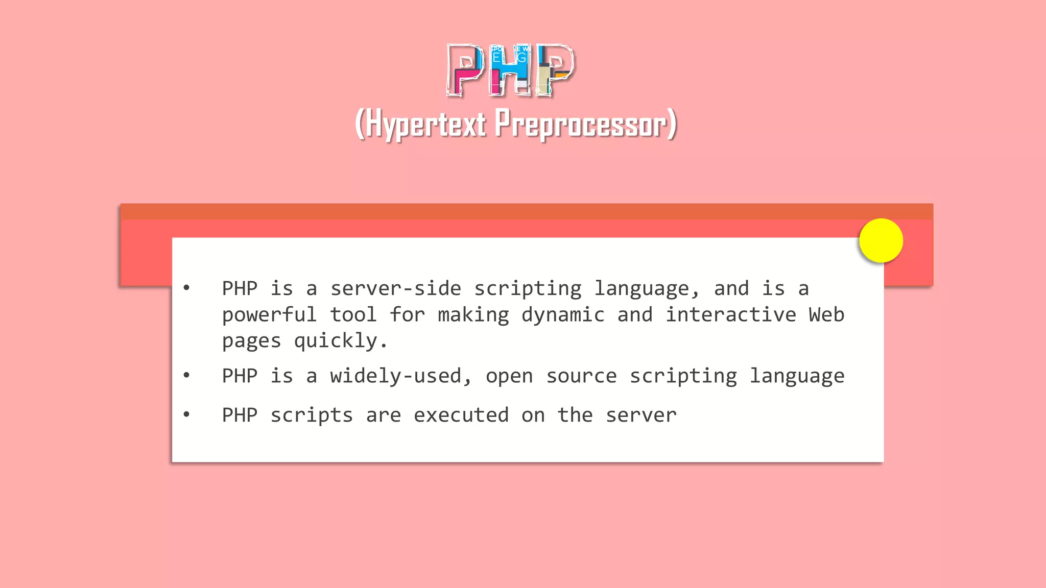 (Hypertext Preprocessor)
• PHP is a server-side scripting language, and is a
powerful tool for making dynamic and interactive Web
pages quickly.
• PHP is a widely-used, open source scripting language
• PHP scripts are executed on the server
 